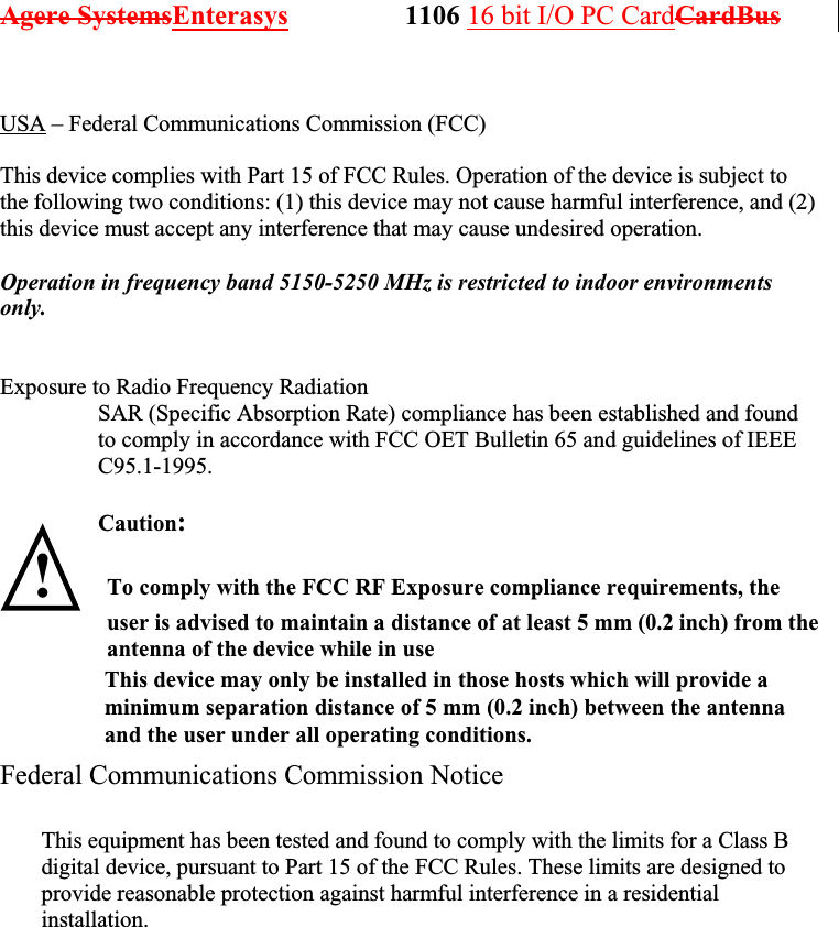 Agere SystemsEnterasys                 1106 16 bit I/O PC CardCardBus               USA – Federal Communications Commission (FCC)  This device complies with Part 15 of FCC Rules. Operation of the device is subject to the following two conditions: (1) this device may not cause harmful interference, and (2) this device must accept any interference that may cause undesired operation.  Operation in frequency band 5150-5250 MHz is restricted to indoor environments only.   Exposure to Radio Frequency Radiation SAR (Specific Absorption Rate) compliance has been established and found to comply in accordance with FCC OET Bulletin 65 and guidelines of IEEE C95.1-1995.  Caution:   !   Federal Communications Commission Notice               This equipment has been tested and found to comply with the limits for a Class B digital device, pursuant to Part 15 of the FCC Rules. These limits are designed to provide reasonable protection against harmful interference in a residential installation. To comply with the FCC RF Exposure compliance requirements, the user is advised to maintain a distance of at least 5 mm (0.2 inch) from the antenna of the device while in use                  This device may only be installed in those hosts which will provide a                 minimum separation distance of 5 mm (0.2 inch) between the antenna                 and the user under all operating conditions. 