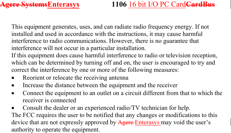 Agere SystemsEnterasys                 1106 16 bit I/O PC CardCardBus              This equipment generates, uses, and can radiate radio frequency energy. If not installed and used in accordance with the instructions, it may cause harmful interference to radio communications. However, there is no guarantee that interference will not occur in a particular installation. If this equipment does cause harmful interference to radio or television reception, which can be determined by turning off and on, the user is encouraged to try and correct the interference by one or more of the following measures: •  Reorient or relocate the receiving antenna •  Increase the distance between the equipment and the receiver •  Connect the equipment to an outlet on a circuit different from that to which the receiver is connected •  Consult the dealer or an experienced radio/TV technician for help. The FCC requires the user to be notified that any changes or modifications to this device that are not expressly approved by Agere Enterasys may void the user’s authority to operate the equipment.  