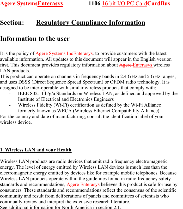 Agere SystemsEnterasys                 1106 16 bit I/O PC CardCardBus              Section:   Regulatory Compliance Information  Information to the user  It is the policy of Agere Systems IncEnterasys. to provide customers with the latest available information. All updates to this document will appear in the English version first. This document provides regulatory information about Agere Enterasys wireless LAN products. This product can operate on channels in frequency bands in 2.4 GHz and 5 GHz ranges, and uses DSSS (Direct Sequence Spread Spectrum) or OFDM radio technology. It is designed to be inter-operable with similar wireless products that comply with: -  IEEE 802.11 b/g/a Standards on Wireless LAN, as defined and approved by the Institute of Electrical and Electronics Engineers -  Wireless Fidelity (Wi-Fi) certification as defined by the Wi-Fi Alliance formerly known as WECA (Wireless Ethernet Compatibility Alliance) For the country and date of manufacturing, consult the identification label of your wireless device.    1. Wireless LAN and your Health  Wireless LAN products are radio devices that emit radio frequency electromagnetic energy. The level of energy emitted by Wireless LAN devices is much less than the electromagnetic energy emitted by devices like for example mobile telephones. Because Wireless LAN products operate within the guidelines found in radio frequency safety standards and recommendations, Agere Enterasys believes this product is safe for use by consumers. These standards and recommendations reflect the consensus of the scientific community and result from deliberations of panels and committees of scientists who continually review and interpret the extensive research literature. See additional information for North America in section 2.1. 