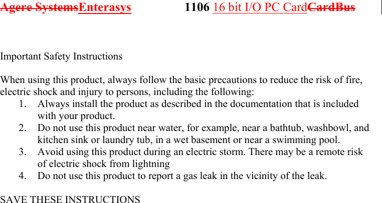 Agere SystemsEnterasys                 1106 16 bit I/O PC CardCardBus               Important Safety Instructions  When using this product, always follow the basic precautions to reduce the risk of fire, electric shock and injury to persons, including the following: 1.  Always install the product as described in the documentation that is included with your product. 2.  Do not use this product near water, for example, near a bathtub, washbowl, and kitchen sink or laundry tub, in a wet basement or near a swimming pool. 3.  Avoid using this product during an electric storm. There may be a remote risk of electric shock from lightning 4.  Do not use this product to report a gas leak in the vicinity of the leak.  SAVE THESE INSTRUCTIONS  