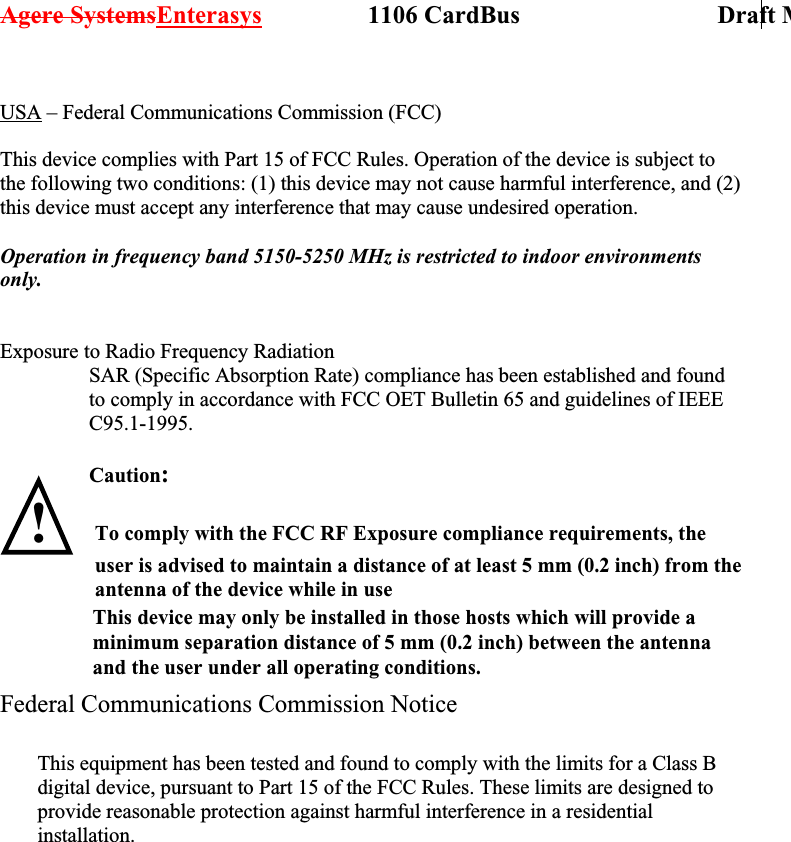Agere SystemsEnterasys                 1106 CardBus                             Draft M USA – Federal Communications Commission (FCC)  This device complies with Part 15 of FCC Rules. Operation of the device is subject to the following two conditions: (1) this device may not cause harmful interference, and (2) this device must accept any interference that may cause undesired operation.  Operation in frequency band 5150-5250 MHz is restricted to indoor environments only.   Exposure to Radio Frequency Radiation SAR (Specific Absorption Rate) compliance has been established and found to comply in accordance with FCC OET Bulletin 65 and guidelines of IEEE C95.1-1995.  Caution:   !   Federal Communications Commission Notice               This equipment has been tested and found to comply with the limits for a Class B digital device, pursuant to Part 15 of the FCC Rules. These limits are designed to provide reasonable protection against harmful interference in a residential installation. To comply with the FCC RF Exposure compliance requirements, the user is advised to maintain a distance of at least 5 mm (0.2 inch) from the antenna of the device while in use                  This device may only be installed in those hosts which will provide a                 minimum separation distance of 5 mm (0.2 inch) between the antenna                 and the user under all operating conditions. 