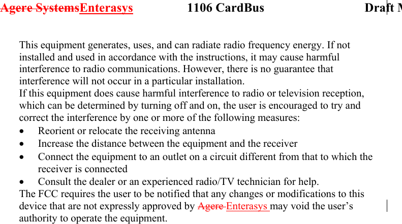 Agere SystemsEnterasys                 1106 CardBus                             Draft MThis equipment generates, uses, and can radiate radio frequency energy. If not installed and used in accordance with the instructions, it may cause harmful interference to radio communications. However, there is no guarantee that interference will not occur in a particular installation. If this equipment does cause harmful interference to radio or television reception, which can be determined by turning off and on, the user is encouraged to try and correct the interference by one or more of the following measures: •  Reorient or relocate the receiving antenna •  Increase the distance between the equipment and the receiver •  Connect the equipment to an outlet on a circuit different from that to which the receiver is connected •  Consult the dealer or an experienced radio/TV technician for help. The FCC requires the user to be notified that any changes or modifications to this device that are not expressly approved by Agere Enterasys may void the user’s authority to operate the equipment.  