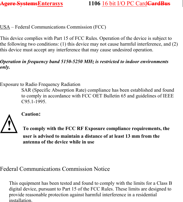 Agere SystemsEnterasys                 1106 16 bit I/O PC CardCardBus               USA – Federal Communications Commission (FCC)  This device complies with Part 15 of FCC Rules. Operation of the device is subject to the following two conditions: (1) this device may not cause harmful interference, and (2) this device must accept any interference that may cause undesired operation.  Operation in frequency band 5150-5250 MHz is restricted to indoor environments only.   Exposure to Radio Frequency Radiation SAR (Specific Absorption Rate) compliance has been established and found to comply in accordance with FCC OET Bulletin 65 and guidelines of IEEE C95.1-1995.  Caution:   ! To comply with the FCC RF Exposure compliance requirements, the user is advised to maintain a distance of at least 13 mm from the antenna of the device while in use     Federal Communications Commission Notice               This equipment has been tested and found to comply with the limits for a Class B digital device, pursuant to Part 15 of the FCC Rules. These limits are designed to provide reasonable protection against harmful interference in a residential installation. 