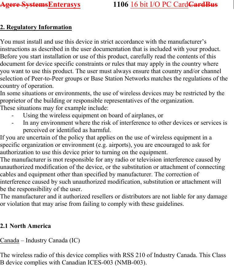 Agere SystemsEnterasys                 1106 16 bit I/O PC CardCardBus              2. Regulatory Information  You must install and use this device in strict accordance with the manufacturer’s instructions as described in the user documentation that is included with your product. Before you start installation or use of this product, carefully read the contents of this document for device specific constraints or rules that may apply in the country where you want to use this product. The user must always ensure that country and/or channel selection of Peer-to-Peer groups or Base Station Networks matches the regulations of the country of operation. In some situations or environments, the use of wireless devices may be restricted by the proprietor of the building or responsible representatives of the organization.  These situations may for example include: -  Using the wireless equipment on board of airplanes, or -  In any environment where the risk of interference to other devices or services is perceived or identified as harmful. If you are uncertain of the policy that applies on the use of wireless equipment in a specific organization or environment (e.g. airports), you are encouraged to ask for authorization to use this device prior to turning on the equipment. The manufacturer is mot responsible for any radio or television interference caused by unauthorized modification of the device, or the substitution or attachment of connecting cables and equipment other than specified by manufacturer. The correction of interference caused by such unauthorized modification, substitution or attachment will be the responsibility of the user. The manufacturer and it authorized resellers or distributors are not liable for any damage or violation that may arise from failing to comply with these guidelines.   2.1 North America  Canada – Industry Canada (IC)  The wireless radio of this device complies with RSS 210 of Industry Canada. This Class B device complies with Canadian ICES-003 (NMB-003).  