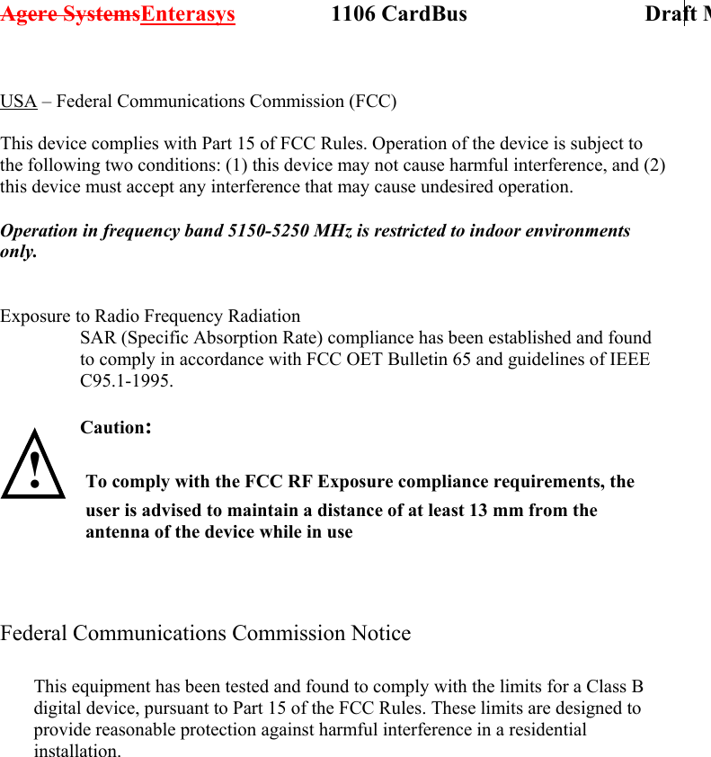 Agere SystemsEnterasys                 1106 CardBus                             Draft M USA – Federal Communications Commission (FCC)  This device complies with Part 15 of FCC Rules. Operation of the device is subject to the following two conditions: (1) this device may not cause harmful interference, and (2) this device must accept any interference that may cause undesired operation.  Operation in frequency band 5150-5250 MHz is restricted to indoor environments only.   Exposure to Radio Frequency Radiation SAR (Specific Absorption Rate) compliance has been established and found to comply in accordance with FCC OET Bulletin 65 and guidelines of IEEE C95.1-1995.  Caution:   ! To comply with the FCC RF Exposure compliance requirements, the user is advised to maintain a distance of at least 13 mm from the antenna of the device while in use     Federal Communications Commission Notice               This equipment has been tested and found to comply with the limits for a Class B digital device, pursuant to Part 15 of the FCC Rules. These limits are designed to provide reasonable protection against harmful interference in a residential installation. 