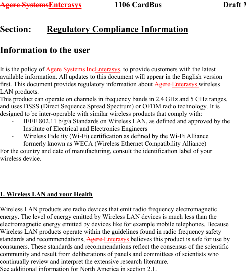 Agere SystemsEnterasys                 1106 CardBus                             Draft MSection:   Regulatory Compliance Information  Information to the user  It is the policy of Agere Systems IncEnterasys. to provide customers with the latest available information. All updates to this document will appear in the English version first. This document provides regulatory information about Agere Enterasys wireless LAN products. This product can operate on channels in frequency bands in 2.4 GHz and 5 GHz ranges, and uses DSSS (Direct Sequence Spread Spectrum) or OFDM radio technology. It is designed to be inter-operable with similar wireless products that comply with: -  IEEE 802.11 b/g/a Standards on Wireless LAN, as defined and approved by the Institute of Electrical and Electronics Engineers -  Wireless Fidelity (Wi-Fi) certification as defined by the Wi-Fi Alliance formerly known as WECA (Wireless Ethernet Compatibility Alliance) For the country and date of manufacturing, consult the identification label of your wireless device.    1. Wireless LAN and your Health  Wireless LAN products are radio devices that emit radio frequency electromagnetic energy. The level of energy emitted by Wireless LAN devices is much less than the electromagnetic energy emitted by devices like for example mobile telephones. Because Wireless LAN products operate within the guidelines found in radio frequency safety standards and recommendations, Agere Enterasys believes this product is safe for use by consumers. These standards and recommendations reflect the consensus of the scientific community and result from deliberations of panels and committees of scientists who continually review and interpret the extensive research literature. See additional information for North America in section 2.1. 