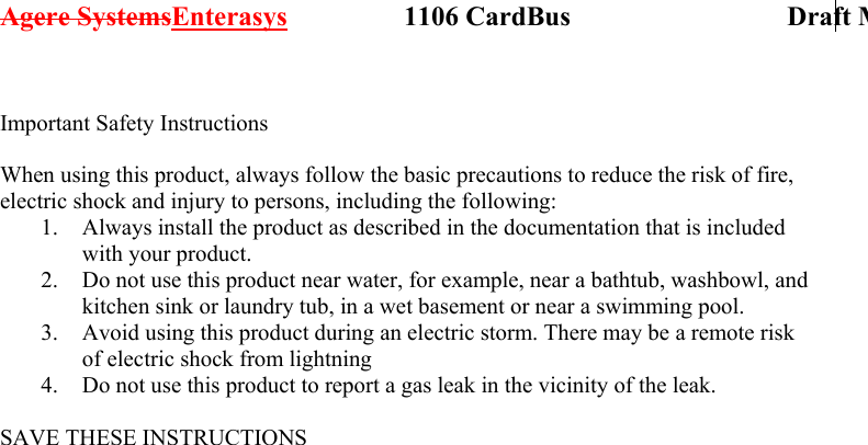 Agere SystemsEnterasys                 1106 CardBus                             Draft M Important Safety Instructions  When using this product, always follow the basic precautions to reduce the risk of fire, electric shock and injury to persons, including the following: 1.  Always install the product as described in the documentation that is included with your product. 2.  Do not use this product near water, for example, near a bathtub, washbowl, and kitchen sink or laundry tub, in a wet basement or near a swimming pool. 3.  Avoid using this product during an electric storm. There may be a remote risk of electric shock from lightning 4.  Do not use this product to report a gas leak in the vicinity of the leak.  SAVE THESE INSTRUCTIONS  