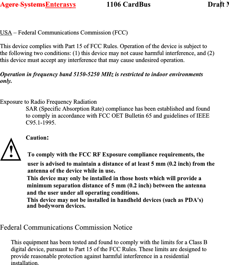 Agere SystemsEnterasys                 1106 CardBus                             Draft M USA – Federal Communications Commission (FCC)  This device complies with Part 15 of FCC Rules. Operation of the device is subject to the following two conditions: (1) this device may not cause harmful interference, and (2) this device must accept any interference that may cause undesired operation.  Operation in frequency band 5150-5250 MHz is restricted to indoor environments only.   Exposure to Radio Frequency Radiation SAR (Specific Absorption Rate) compliance has been established and found to comply in accordance with FCC OET Bulletin 65 and guidelines of IEEE C95.1-1995.  Caution:   !   Federal Communications Commission Notice              This equipment has been tested and found to comply with the limits for a Class B digital device, pursuant to Part 15 of the FCC Rules. These limits are designed to provide reasonable protection against harmful interference in a residential installation. To comply with the FCC RF Exposure compliance requirements, the user is advised to maintain a distance of at least 5 mm (0.2 inch) from the antenna of the device while in use.                  This device may only be installed in those hosts which will provide a                 minimum separation distance of 5 mm (0.2 inch) between the antenna                 and the user under all operating conditions.                 This device may not be installed in handheld devices (such as PDA&apos;s)                 and bodyworn devices.                              