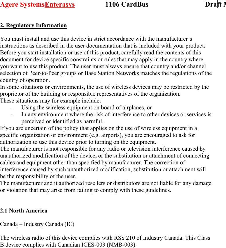 Agere SystemsEnterasys                 1106 CardBus                             Draft M2. Regulatory Information  You must install and use this device in strict accordance with the manufacturer’s instructions as described in the user documentation that is included with your product. Before you start installation or use of this product, carefully read the contents of this document for device specific constraints or rules that may apply in the country where you want to use this product. The user must always ensure that country and/or channel selection of Peer-to-Peer groups or Base Station Networks matches the regulations of the country of operation. In some situations or environments, the use of wireless devices may be restricted by the proprietor of the building or responsible representatives of the organization.  These situations may for example include: -  Using the wireless equipment on board of airplanes, or -  In any environment where the risk of interference to other devices or services is perceived or identified as harmful. If you are uncertain of the policy that applies on the use of wireless equipment in a specific organization or environment (e.g. airports), you are encouraged to ask for authorization to use this device prior to turning on the equipment. The manufacturer is mot responsible for any radio or television interference caused by unauthorized modification of the device, or the substitution or attachment of connecting cables and equipment other than specified by manufacturer. The correction of interference caused by such unauthorized modification, substitution or attachment will be the responsibility of the user. The manufacturer and it authorized resellers or distributors are not liable for any damage or violation that may arise from failing to comply with these guidelines.   2.1 North America  Canada – Industry Canada (IC)  The wireless radio of this device complies with RSS 210 of Industry Canada. This Class B device complies with Canadian ICES-003 (NMB-003).  