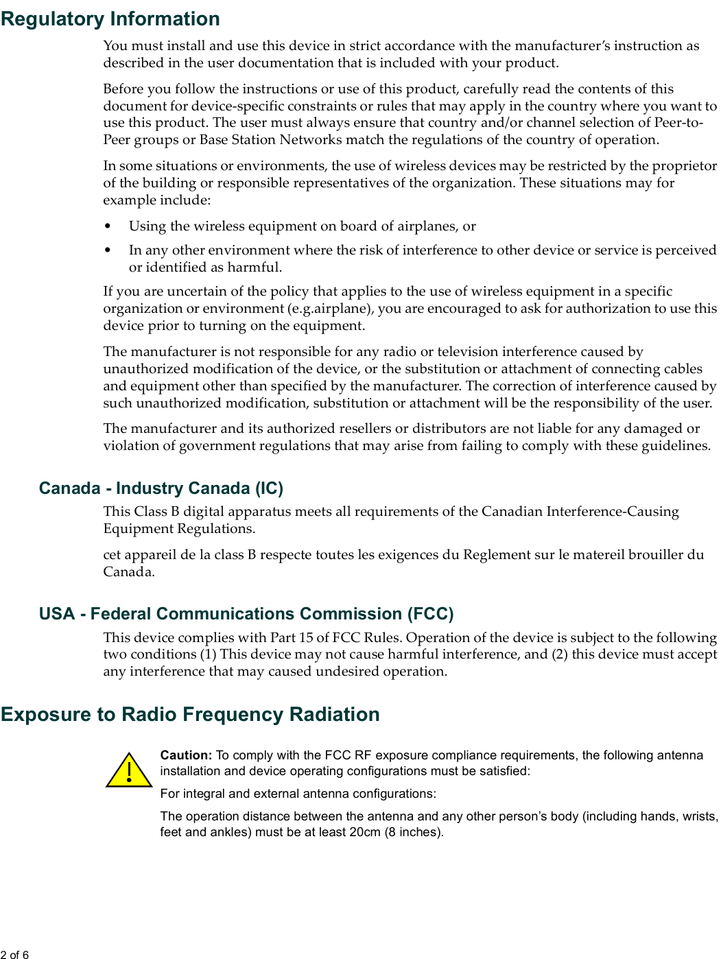 2 of 6  Regulatory InformationYou must install and use this device in strict accordance with the manufacturer’s instruction as described in the user documentation that is included with your product.Before you follow the instructions or use of this product, carefully read the contents of this document for device-specific constraints or rules that may apply in the country where you want to use this product. The user must always ensure that country and/or channel selection of Peer-to-Peer groups or Base Station Networks match the regulations of the country of operation. In some situations or environments, the use of wireless devices may be restricted by the proprietor of the building or responsible representatives of the organization. These situations may for example include:• Using the wireless equipment on board of airplanes, or• In any other environment where the risk of interference to other device or service is perceived or identified as harmful.If you are uncertain of the policy that applies to the use of wireless equipment in a specific organization or environment (e.g.airplane), you are encouraged to ask for authorization to use this device prior to turning on the equipment.The manufacturer is not responsible for any radio or television interference caused by unauthorized modification of the device, or the substitution or attachment of connecting cables and equipment other than specified by the manufacturer. The correction of interference caused by such unauthorized modification, substitution or attachment will be the responsibility of the user.The manufacturer and its authorized resellers or distributors are not liable for any damaged or violation of government regulations that may arise from failing to comply with these guidelines.Canada - Industry Canada (IC)This Class B digital apparatus meets all requirements of the Canadian Interference-Causing Equipment Regulations. cet appareil de la class B respecte toutes les exigences du Reglement sur le matereil brouiller du Canada.USA - Federal Communications Commission (FCC)This device complies with Part 15 of FCC Rules. Operation of the device is subject to the following two conditions (1) This device may not cause harmful interference, and (2) this device must accept any interference that may caused undesired operation.Exposure to Radio Frequency RadiationCaution: To comply with the FCC RF exposure compliance requirements, the following antenna installation and device operating configurations must be satisfied:For integral and external antenna configurations: The operation distance between the antenna and any other person’s body (including hands, wrists, feet and ankles) must be at least 20cm (8 inches).