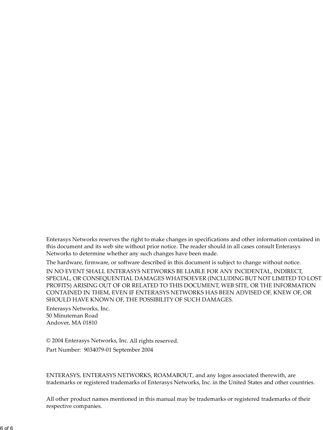 6 of 6  Enterasys Networks reserves the right to make changes in specifications and other information contained in this document and its web site without prior notice. The reader should in all cases consult Enterasys Networks to determine whether any such changes have been made.The hardware, firmware, or software described in this document is subject to change without notice.IN NO EVENT SHALL ENTERASYS NETWORKS BE LIABLE FOR ANY INCIDENTAL, INDIRECT, SPECIAL, OR CONSEQUENTIAL DAMAGES WHATSOEVER (INCLUDING BUT NOT LIMITED TO LOST PROFITS) ARISING OUT OF OR RELATED TO THIS DOCUMENT, WEB SITE, OR THE INFORMATION CONTAINED IN THEM, EVEN IF ENTERASYS NETWORKS HAS BEEN ADVISED OF, KNEW OF, OR SHOULD HAVE KNOWN OF, THE POSSIBILITY OF SUCH DAMAGES.Enterasys Networks, Inc.50 Minuteman RoadAndover, MA 01810© 2004 Enterasys Networks, Inc. All rights reserved. Part Number: 9034079-01 September 2004ENTERASYS, ENTERASYS NETWORKS, ROAMABOUT, and any logos associated therewith, are trademarks or registered trademarks of Enterasys Networks, Inc. in the United States and other countries.All other product names mentioned in this manual may be trademarks or registered trademarks of their respective companies.