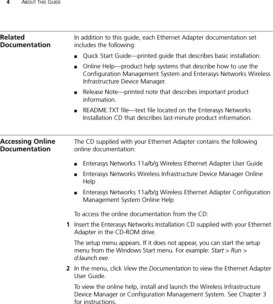 4ABOUT THIS GUIDERelated DocumentationIn addition to this guide, each Ethernet Adapter documentation set includes the following:■Quick Start Guide—printed guide that describes basic installation.■Online Help—product help systems that describe how to use the Configuration Management System and Enterasys Networks Wireless Infrastructure Device Manager.■Release Note—printed note that describes important product information.■README.TXT file—text file located on the Enterasys Networks Installation CD that describes last-minute product information.Accessing Online DocumentationThe CD supplied with your Ethernet Adapter contains the following online documentation:■Enterasys Networks 11a/b/g Wireless Ethernet Adapter User Guide■Enterasys Networks Wireless Infrastructure Device Manager Online Help■Enterasys Networks 11a/b/g Wireless Ethernet Adapter Configuration Management System Online HelpTo access the online documentation from the CD:1Insert the Enterasys Networks Installation CD supplied with your Ethernet Adapter in the CD-ROM drive.The setup menu appears. If it does not appear, you can start the setup menu from the Windows Start menu. For example: Start &gt; Run &gt; d:launch.exe.2In the menu, click View the Documentation to view the Ethernet Adapter User Guide.To view the online help, install and launch the Wireless Infrastructure Device Manager or Configuration Management System. See Chapter 3 for instructions.