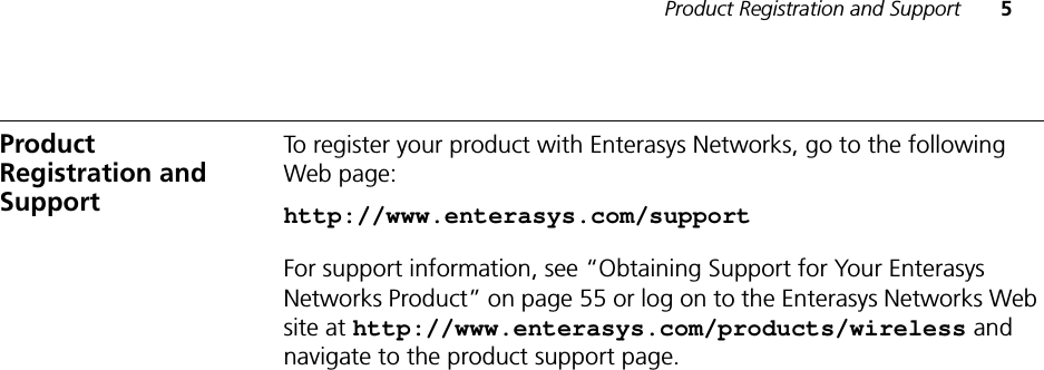 Product Registration and Support 5Product Registration and SupportTo register your product with Enterasys Networks, go to the following Web page:http://www.enterasys.com/supportFor support information, see “Obtaining Support for Your Enterasys Networks Product” on page 55 or log on to the Enterasys Networks Web site at http://www.enterasys.com/products/wireless and navigate to the product support page.
