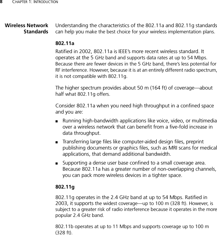 8CHAPTER 1: INTRODUCTIONWireless NetworkStandardsUnderstanding the characteristics of the 802.11a and 802.11g standards can help you make the best choice for your wireless implementation plans.802.11aRatified in 2002, 802.11a is IEEE’s more recent wireless standard. It operates at the 5 GHz band and supports data rates at up to 54 Mbps. Because there are fewer devices in the 5 GHz band, there’s less potential for RF interference. However, because it is at an entirely different radio spectrum, it is not compatible with 802.11g.The higher spectrum provides about 50 m (164 ft) of coverage—about half what 802.11g offers.Consider 802.11a when you need high throughput in a confined space and you are:■Running high-bandwidth applications like voice, video, or multimedia over a wireless network that can benefit from a five-fold increase in data throughput.■Transferring large files like computer-aided design files, preprint publishing documents or graphics files, such as MRI scans for medical applications, that demand additional bandwidth.■Supporting a dense user base confined to a small coverage area. Because 802.11a has a greater number of non-overlapping channels, you can pack more wireless devices in a tighter space.802.11g802.11g operates in the 2.4 GHz band at up to 54 Mbps. Ratified in 2003, it supports the widest coverage—up to 100 m (328 ft). However, is subject to a greater risk of radio interference because it operates in the more popular 2.4 GHz band.802.11b operates at up to 11 Mbps and supports coverage up to 100 m (328 ft).