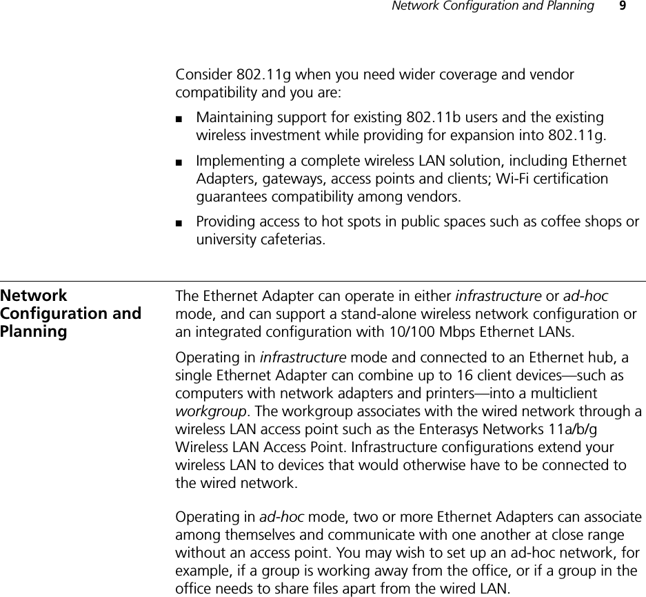 Network Configuration and Planning 9Consider 802.11g when you need wider coverage and vendor compatibility and you are:■Maintaining support for existing 802.11b users and the existing wireless investment while providing for expansion into 802.11g.■Implementing a complete wireless LAN solution, including Ethernet Adapters, gateways, access points and clients; Wi-Fi certification guarantees compatibility among vendors.■Providing access to hot spots in public spaces such as coffee shops or university cafeterias.Network Configuration and PlanningThe Ethernet Adapter can operate in either infrastructure or ad-hoc mode, and can support a stand-alone wireless network configuration or an integrated configuration with 10/100 Mbps Ethernet LANs.Operating in infrastructure mode and connected to an Ethernet hub, a single Ethernet Adapter can combine up to 16 client devices—such as computers with network adapters and printers—into a multiclient workgroup. The workgroup associates with the wired network through a wireless LAN access point such as the Enterasys Networks 11a/b/g Wireless LAN Access Point. Infrastructure configurations extend your wireless LAN to devices that would otherwise have to be connected to the wired network.Operating in ad-hoc mode, two or more Ethernet Adapters can associate among themselves and communicate with one another at close range without an access point. You may wish to set up an ad-hoc network, for example, if a group is working away from the office, or if a group in the office needs to share files apart from the wired LAN.