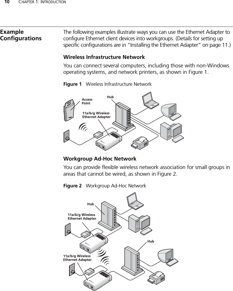 10 CHAPTER 1: INTRODUCTIONExample ConfigurationsThe following examples illustrate ways you can use the Ethernet Adapter to configure Ethernet client devices into workgroups. (Details for setting up specific configurations are in “Installing the Ethernet Adapter” on page 11.)Wireless Infrastructure NetworkYou can connect several computers, including those with non-Windows operating systems, and network printers, as shown in Figure 1.Figure 1   Wireless Infrastructure NetworkWorkgroup Ad-Hoc NetworkYou can provide flexible wireless network association for small groups in areas that cannot be wired, as shown in Figure 2.Figure 2   Workgroup Ad-Hoc NetworkPOWERPOWERETHERNETETHERNETWIRELESSWIRELESSPOWERPOWERETHERNETETHERNETWIRELESSWIRELESSAccessPoint11a/b/g Wireless Ethernet AdapterHub11a/b/g Wireless Ethernet AdapterHub11a/b/g Wireless Ethernet AdapterHub
