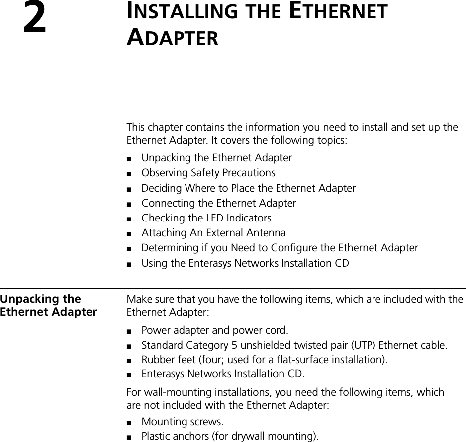 2INSTALLING THE ETHERNET ADAPTERThis chapter contains the information you need to install and set up the Ethernet Adapter. It covers the following topics:■Unpacking the Ethernet Adapter■Observing Safety Precautions■Deciding Where to Place the Ethernet Adapter■Connecting the Ethernet Adapter■Checking the LED Indicators■Attaching An External Antenna■Determining if you Need to Configure the Ethernet Adapter■Using the Enterasys Networks Installation CDUnpacking the Ethernet AdapterMake sure that you have the following items, which are included with the Ethernet Adapter:■Power adapter and power cord.■Standard Category 5 unshielded twisted pair (UTP) Ethernet cable.■Rubber feet (four; used for a flat-surface installation).■Enterasys Networks Installation CD.For wall-mounting installations, you need the following items, which are not included with the Ethernet Adapter:■Mounting screws.■Plastic anchors (for drywall mounting).