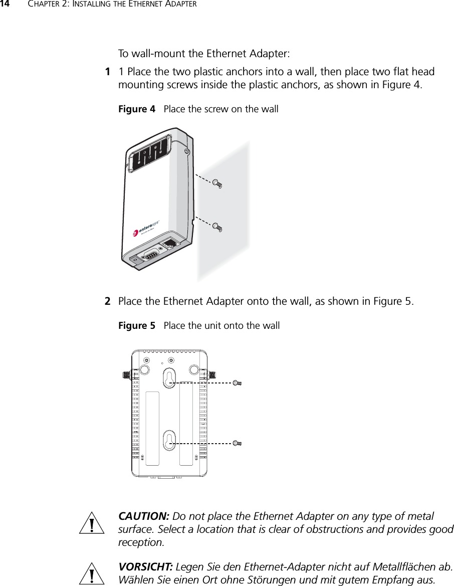 14 CHAPTER 2: INSTALLING THE ETHERNET ADAPTERTo wall-mount the Ethernet Adapter:11 Place the two plastic anchors into a wall, then place two flat head mounting screws inside the plastic anchors, as shown in Figure 4.Figure 4   Place the screw on the wall2Place the Ethernet Adapter onto the wall, as shown in Figure 5. Figure 5   Place the unit onto the wallCAUTION: Do not place the Ethernet Adapter on any type of metal surface. Select a location that is clear of obstructions and provides good reception.VORSICHT: Legen Sie den Ethernet-Adapter nicht auf Metallflächen ab. Wählen Sie einen Ort ohne Störungen und mit gutem Empfang aus.