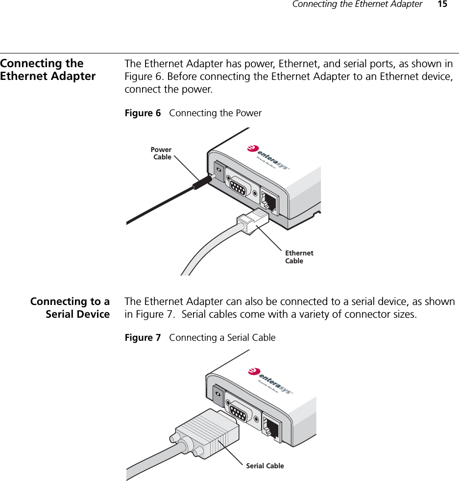 Connecting the Ethernet Adapter 15Connecting the Ethernet AdapterThe Ethernet Adapter has power, Ethernet, and serial ports, as shown in Figure 6. Before connecting the Ethernet Adapter to an Ethernet device, connect the power.Figure 6   Connecting the PowerConnecting to aSerial DeviceThe Ethernet Adapter can also be connected to a serial device, as shown in Figure 7.  Serial cables come with a variety of connector sizes. Figure 7   Connecting a Serial CablePowerCableEthernetCableSerial Cable