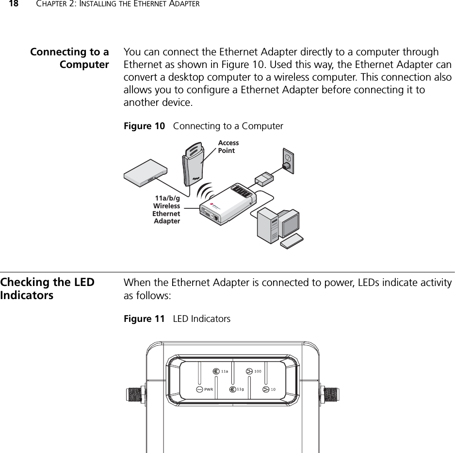 18 CHAPTER 2: INSTALLING THE ETHERNET ADAPTERConnecting to aComputerYou can connect the Ethernet Adapter directly to a computer through Ethernet as shown in Figure 10. Used this way, the Ethernet Adapter can convert a desktop computer to a wireless computer. This connection also allows you to configure a Ethernet Adapter before connecting it to another device.Figure 10   Connecting to a ComputerChecking the LED IndicatorsWhen the Ethernet Adapter is connected to power, LEDs indicate activity as follows:Figure 11   LED Indicators11a/b/gWirelessEthernetAdapterAccessPointPOWERPOWERETHERNETETHERNETWIRELESSWIRELESS