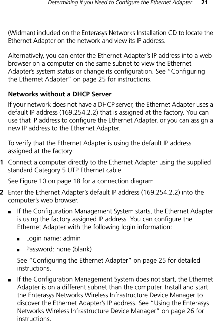 Determining if you Need to Configure the Ethernet Adapter 21(Widman) included on the Enterasys Networks Installation CD to locate the Ethernet Adapter on the network and view its IP address. Alternatively, you can enter the Ethernet Adapter’s IP address into a web browser on a computer on the same subnet to view the Ethernet Adapter’s system status or change its configuration. See “Configuring the Ethernet Adapter” on page 25 for instructions.Networks without a DHCP ServerIf your network does not have a DHCP server, the Ethernet Adapter uses a default IP address (169.254.2.2) that is assigned at the factory. You can use that IP address to configure the Ethernet Adapter, or you can assign a new IP address to the Ethernet Adapter. To verify that the Ethernet Adapter is using the default IP address assigned at the factory:1Connect a computer directly to the Ethernet Adapter using the supplied standard Category 5 UTP Ethernet cable. See Figure 10 on page 18 for a connection diagram.2Enter the Ethernet Adapter’s default IP address (169.254.2.2) into the computer’s web browser.■If the Configuration Management System starts, the Ethernet Adapter is using the factory assigned IP address. You can configure the Ethernet Adapter with the following login information:■Login name: admin ■Password: none (blank)See “Configuring the Ethernet Adapter” on page 25 for detailed instructions.■If the Configuration Management System does not start, the Ethernet Adapter is on a different subnet than the computer. Install and start the Enterasys Networks Wireless Infrastructure Device Manager to discover the Ethernet Adapter’s IP address. See “Using the Enterasys Networks Wireless Infrastructure Device Manager” on page 26 for instructions.