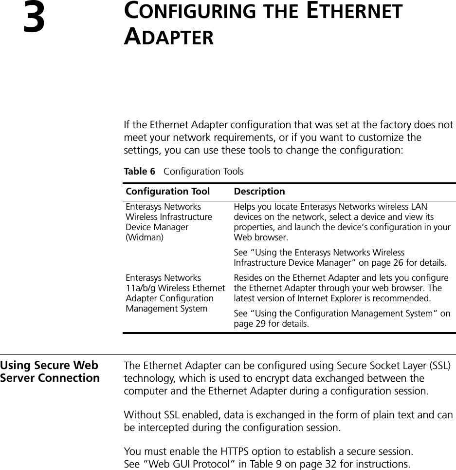 3CONFIGURING THE ETHERNET ADAPTERIf the Ethernet Adapter configuration that was set at the factory does not meet your network requirements, or if you want to customize the settings, you can use these tools to change the configuration:Using Secure Web Server ConnectionThe Ethernet Adapter can be configured using Secure Socket Layer (SSL) technology, which is used to encrypt data exchanged between the computer and the Ethernet Adapter during a configuration session. Without SSL enabled, data is exchanged in the form of plain text and can be intercepted during the configuration session.You must enable the HTTPS option to establish a secure session. See “Web GUI Protocol” in Table 9 on page 32 for instructions.Table 6   Configuration ToolsConfiguration Tool DescriptionEnterasys Networks Wireless Infrastructure Device Manager (Widman)Helps you locate Enterasys Networks wireless LAN devices on the network, select a device and view its properties, and launch the device’s configuration in your Web browser. See “Using the Enterasys Networks Wireless Infrastructure Device Manager” on page 26 for details.Enterasys Networks 11a/b/g Wireless Ethernet Adapter Configuration Management SystemResides on the Ethernet Adapter and lets you configure the Ethernet Adapter through your web browser. The latest version of Internet Explorer is recommended.See “Using the Configuration Management System” on page 29 for details.