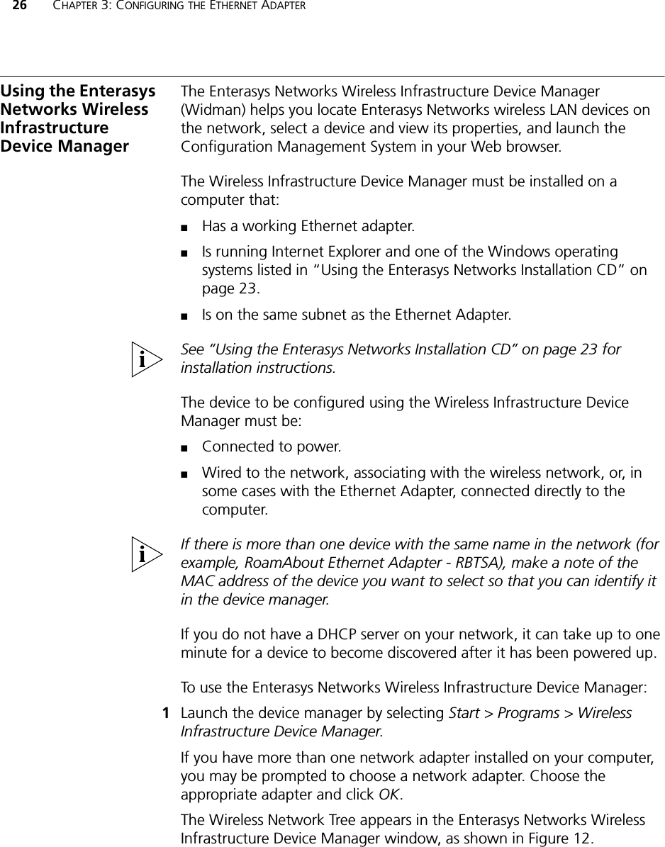 26 CHAPTER 3: CONFIGURING THE ETHERNET ADAPTERUsing the Enterasys Networks Wireless Infrastructure Device ManagerThe Enterasys Networks Wireless Infrastructure Device Manager (Widman) helps you locate Enterasys Networks wireless LAN devices on the network, select a device and view its properties, and launch the Configuration Management System in your Web browser. The Wireless Infrastructure Device Manager must be installed on a computer that:■Has a working Ethernet adapter.■Is running Internet Explorer and one of the Windows operating systems listed in “Using the Enterasys Networks Installation CD” on page 23.■Is on the same subnet as the Ethernet Adapter.See “Using the Enterasys Networks Installation CD” on page 23 for installation instructions.The device to be configured using the Wireless Infrastructure Device Manager must be:■Connected to power.■Wired to the network, associating with the wireless network, or, in some cases with the Ethernet Adapter, connected directly to the computer.If there is more than one device with the same name in the network (for example, RoamAbout Ethernet Adapter - RBTSA), make a note of the MAC address of the device you want to select so that you can identify it in the device manager.If you do not have a DHCP server on your network, it can take up to one minute for a device to become discovered after it has been powered up.To use the Enterasys Networks Wireless Infrastructure Device Manager:1Launch the device manager by selecting Start &gt; Programs &gt; Wireless Infrastructure Device Manager.If you have more than one network adapter installed on your computer, you may be prompted to choose a network adapter. Choose the appropriate adapter and click OK.The Wireless Network Tree appears in the Enterasys Networks Wireless Infrastructure Device Manager window, as shown in Figure 12.