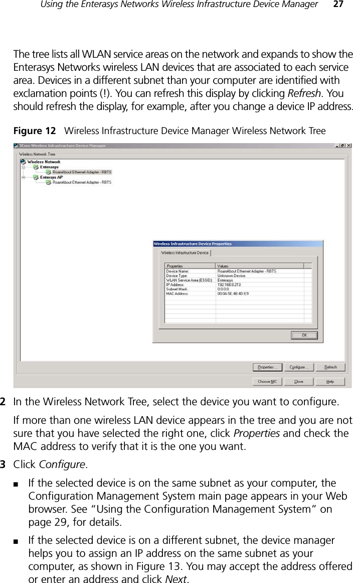 Using the Enterasys Networks Wireless Infrastructure Device Manager 27The tree lists all WLAN service areas on the network and expands to show the Enterasys Networks wireless LAN devices that are associated to each service area. Devices in a different subnet than your computer are identified with exclamation points (!). You can refresh this display by clicking Refresh. You should refresh the display, for example, after you change a device IP address.Figure 12   Wireless Infrastructure Device Manager Wireless Network Tree2In the Wireless Network Tree, select the device you want to configure.If more than one wireless LAN device appears in the tree and you are not sure that you have selected the right one, click Properties and check the MAC address to verify that it is the one you want.3Click Configure.■If the selected device is on the same subnet as your computer, the Configuration Management System main page appears in your Web browser. See “Using the Configuration Management System” on page 29, for details.■If the selected device is on a different subnet, the device manager helps you to assign an IP address on the same subnet as your computer, as shown in Figure 13. You may accept the address offered or enter an address and click Next. 