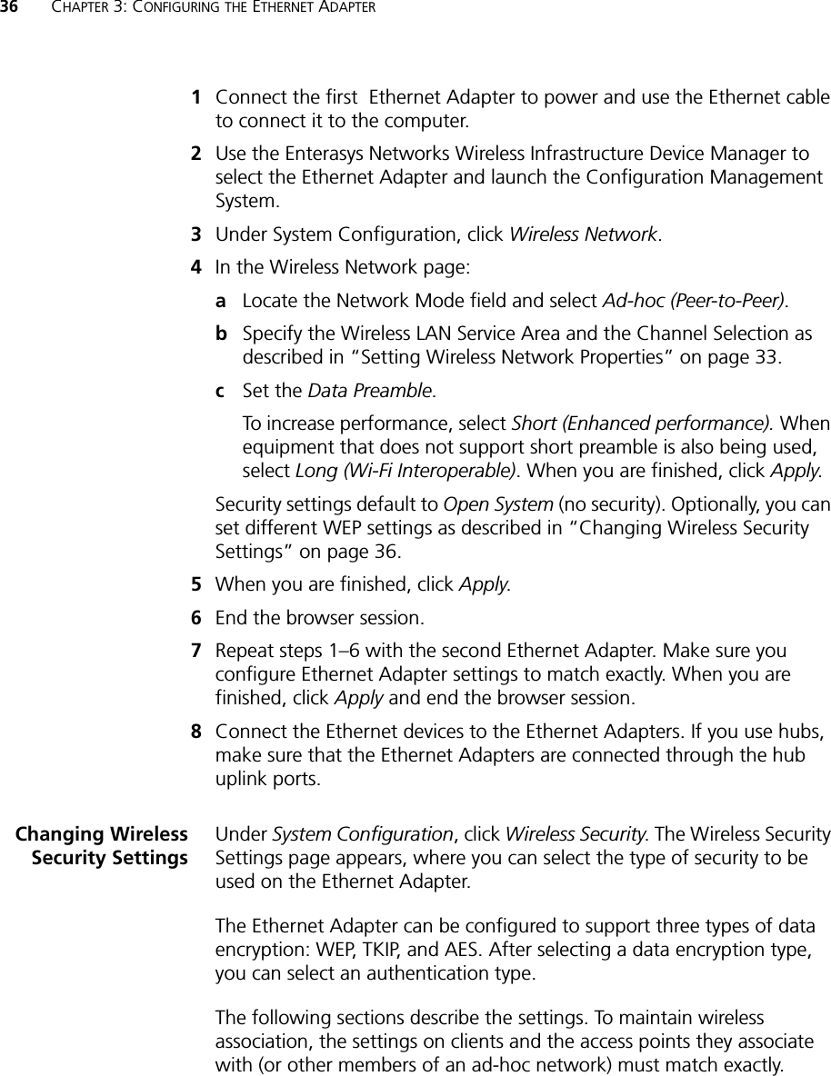 36 CHAPTER 3: CONFIGURING THE ETHERNET ADAPTER1Connect the first  Ethernet Adapter to power and use the Ethernet cable to connect it to the computer.2Use the Enterasys Networks Wireless Infrastructure Device Manager to select the Ethernet Adapter and launch the Configuration Management System.3Under System Configuration, click Wireless Network.4In the Wireless Network page:aLocate the Network Mode field and select Ad-hoc (Peer-to-Peer).bSpecify the Wireless LAN Service Area and the Channel Selection as described in “Setting Wireless Network Properties” on page 33.cSet the Data Preamble.To increase performance, select Short (Enhanced performance). When equipment that does not support short preamble is also being used, select Long (Wi-Fi Interoperable). When you are finished, click Apply.Security settings default to Open System (no security). Optionally, you can set different WEP settings as described in “Changing Wireless Security Settings” on page 36.5When you are finished, click Apply.6End the browser session.7Repeat steps 1–6 with the second Ethernet Adapter. Make sure you configure Ethernet Adapter settings to match exactly. When you are finished, click Apply and end the browser session.8Connect the Ethernet devices to the Ethernet Adapters. If you use hubs, make sure that the Ethernet Adapters are connected through the hub uplink ports.Changing WirelessSecurity SettingsUnder System Configuration, click Wireless Security. The Wireless Security Settings page appears, where you can select the type of security to be used on the Ethernet Adapter. The Ethernet Adapter can be configured to support three types of data encryption: WEP, TKIP, and AES. After selecting a data encryption type, you can select an authentication type.The following sections describe the settings. To maintain wireless association, the settings on clients and the access points they associate with (or other members of an ad-hoc network) must match exactly.