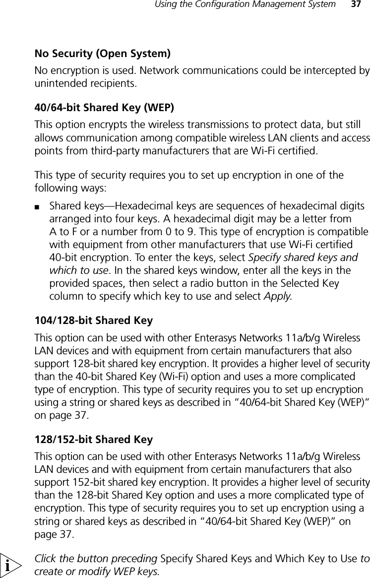Using the Configuration Management System 37No Security (Open System)No encryption is used. Network communications could be intercepted by unintended recipients.40/64-bit Shared Key (WEP)This option encrypts the wireless transmissions to protect data, but still allows communication among compatible wireless LAN clients and access points from third-party manufacturers that are Wi-Fi certified.This type of security requires you to set up encryption in one of the following ways:■Shared keys—Hexadecimal keys are sequences of hexadecimal digits arranged into four keys. A hexadecimal digit may be a letter from A to F or a number from 0 to 9. This type of encryption is compatible with equipment from other manufacturers that use Wi-Fi certified 40-bit encryption. To enter the keys, select Specify shared keys and which to use. In the shared keys window, enter all the keys in the provided spaces, then select a radio button in the Selected Key column to specify which key to use and select Apply.104/128-bit Shared KeyThis option can be used with other Enterasys Networks 11a/b/g Wireless LAN devices and with equipment from certain manufacturers that also support 128-bit shared key encryption. It provides a higher level of security than the 40-bit Shared Key (Wi-Fi) option and uses a more complicated type of encryption. This type of security requires you to set up encryption using a string or shared keys as described in “40/64-bit Shared Key (WEP)” on page 37.128/152-bit Shared KeyThis option can be used with other Enterasys Networks 11a/b/g Wireless LAN devices and with equipment from certain manufacturers that also support 152-bit shared key encryption. It provides a higher level of security than the 128-bit Shared Key option and uses a more complicated type of encryption. This type of security requires you to set up encryption using a string or shared keys as described in “40/64-bit Shared Key (WEP)” on page 37. Click the button preceding Specify Shared Keys and Which Key to Use to create or modify WEP keys.