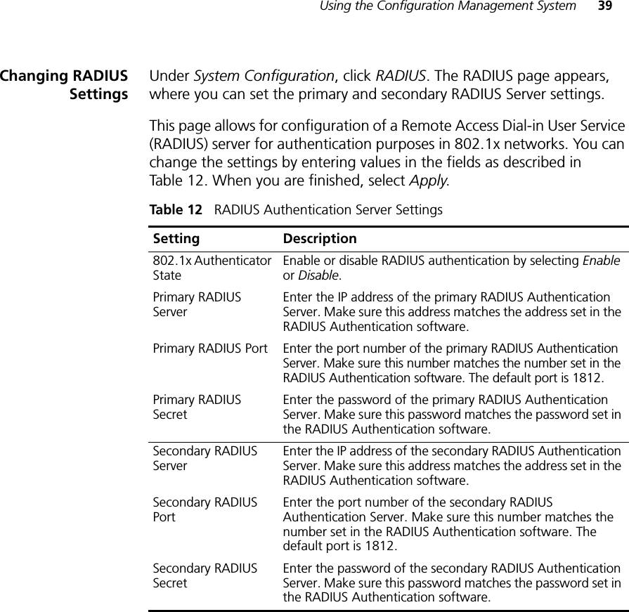 Using the Configuration Management System 39Changing RADIUSSettingsUnder System Configuration, click RADIUS. The RADIUS page appears, where you can set the primary and secondary RADIUS Server settings.This page allows for configuration of a Remote Access Dial-in User Service (RADIUS) server for authentication purposes in 802.1x networks. You can change the settings by entering values in the fields as described in Table 12. When you are finished, select Apply.Table 12   RADIUS Authentication Server SettingsSetting Description802.1x Authenticator State Enable or disable RADIUS authentication by selecting Enable or Disable.Primary RADIUS Server Enter the IP address of the primary RADIUS Authentication Server. Make sure this address matches the address set in the RADIUS Authentication software.Primary RADIUS Port Enter the port number of the primary RADIUS Authentication Server. Make sure this number matches the number set in the RADIUS Authentication software. The default port is 1812.Primary RADIUS Secret Enter the password of the primary RADIUS Authentication Server. Make sure this password matches the password set in the RADIUS Authentication software.Secondary RADIUS Server Enter the IP address of the secondary RADIUS Authentication Server. Make sure this address matches the address set in the RADIUS Authentication software.Secondary RADIUS Port Enter the port number of the secondary RADIUS Authentication Server. Make sure this number matches the number set in the RADIUS Authentication software. The default port is 1812.Secondary RADIUS Secret Enter the password of the secondary RADIUS Authentication Server. Make sure this password matches the password set in the RADIUS Authentication software.