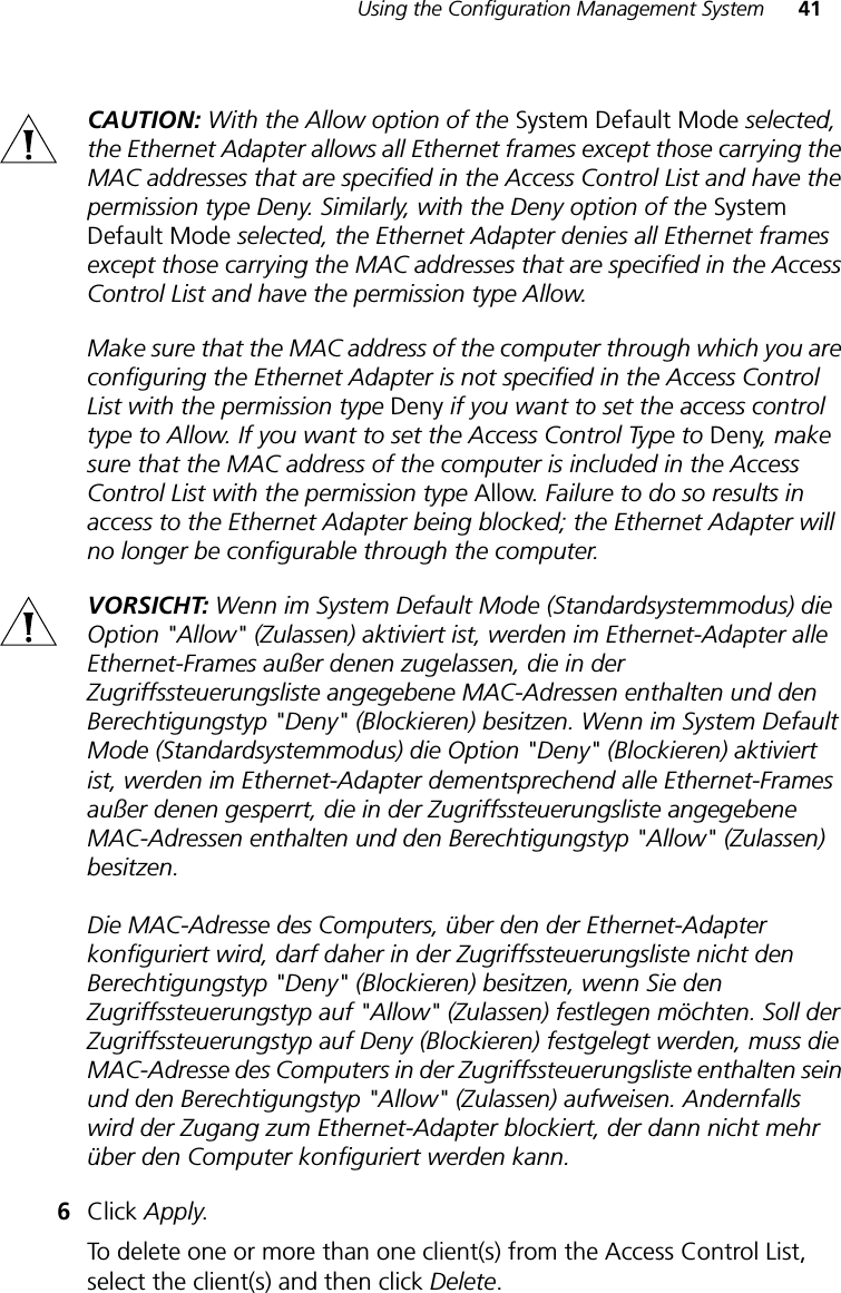 Using the Configuration Management System 41CAUTION: With the Allow option of the System Default Mode selected, the Ethernet Adapter allows all Ethernet frames except those carrying the MAC addresses that are specified in the Access Control List and have the permission type Deny. Similarly, with the Deny option of the System Default Mode selected, the Ethernet Adapter denies all Ethernet frames except those carrying the MAC addresses that are specified in the Access Control List and have the permission type Allow.Make sure that the MAC address of the computer through which you are configuring the Ethernet Adapter is not specified in the Access Control List with the permission type Deny if you want to set the access control type to Allow. If you want to set the Access Control Type to Deny, make sure that the MAC address of the computer is included in the Access Control List with the permission type Allow. Failure to do so results in access to the Ethernet Adapter being blocked; the Ethernet Adapter will no longer be configurable through the computer.VORSICHT: Wenn im System Default Mode (Standardsystemmodus) die Option &quot;Allow&quot; (Zulassen) aktiviert ist, werden im Ethernet-Adapter alle Ethernet-Frames außer denen zugelassen, die in der Zugriffssteuerungsliste angegebene MAC-Adressen enthalten und den Berechtigungstyp &quot;Deny&quot; (Blockieren) besitzen. Wenn im System Default Mode (Standardsystemmodus) die Option &quot;Deny&quot; (Blockieren) aktiviert ist, werden im Ethernet-Adapter dementsprechend alle Ethernet-Frames außer denen gesperrt, die in der Zugriffssteuerungsliste angegebene MAC-Adressen enthalten und den Berechtigungstyp &quot;Allow&quot; (Zulassen) besitzen. Die MAC-Adresse des Computers, über den der Ethernet-Adapter konfiguriert wird, darf daher in der Zugriffssteuerungsliste nicht den Berechtigungstyp &quot;Deny&quot; (Blockieren) besitzen, wenn Sie den Zugriffssteuerungstyp auf &quot;Allow&quot; (Zulassen) festlegen möchten. Soll der Zugriffssteuerungstyp auf Deny (Blockieren) festgelegt werden, muss die MAC-Adresse des Computers in der Zugriffssteuerungsliste enthalten sein und den Berechtigungstyp &quot;Allow&quot; (Zulassen) aufweisen. Andernfalls wird der Zugang zum Ethernet-Adapter blockiert, der dann nicht mehr über den Computer konfiguriert werden kann.6Click Apply.To delete one or more than one client(s) from the Access Control List, select the client(s) and then click Delete.