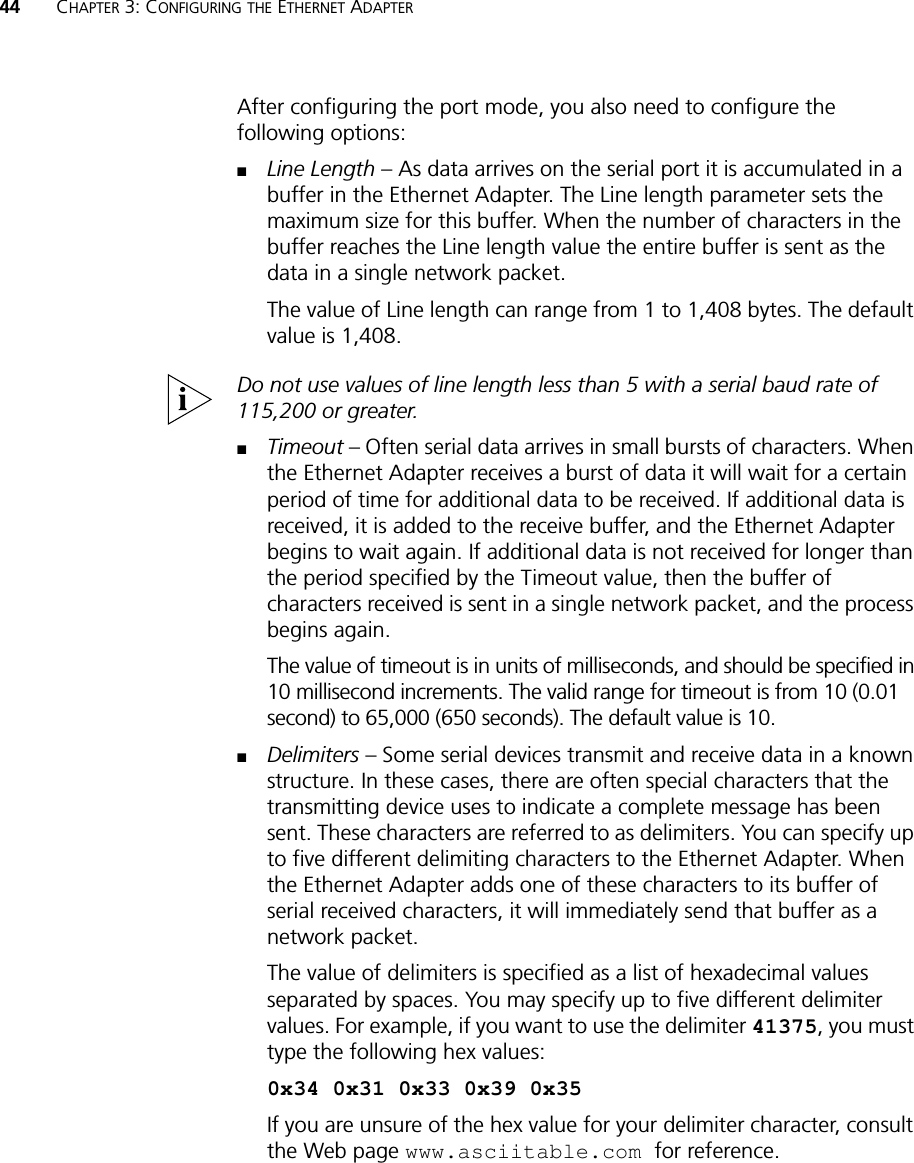 44 CHAPTER 3: CONFIGURING THE ETHERNET ADAPTERAfter configuring the port mode, you also need to configure the following options:■Line Length – As data arrives on the serial port it is accumulated in a buffer in the Ethernet Adapter. The Line length parameter sets the maximum size for this buffer. When the number of characters in the buffer reaches the Line length value the entire buffer is sent as the data in a single network packet. The value of Line length can range from 1 to 1,408 bytes. The default value is 1,408.Do not use values of line length less than 5 with a serial baud rate of 115,200 or greater.■Timeout – Often serial data arrives in small bursts of characters. When the Ethernet Adapter receives a burst of data it will wait for a certain period of time for additional data to be received. If additional data is received, it is added to the receive buffer, and the Ethernet Adapter begins to wait again. If additional data is not received for longer than the period specified by the Timeout value, then the buffer of characters received is sent in a single network packet, and the process begins again.The value of timeout is in units of milliseconds, and should be specified in 10 millisecond increments. The valid range for timeout is from 10 (0.01 second) to 65,000 (650 seconds). The default value is 10.■Delimiters – Some serial devices transmit and receive data in a known structure. In these cases, there are often special characters that the transmitting device uses to indicate a complete message has been sent. These characters are referred to as delimiters. You can specify up to five different delimiting characters to the Ethernet Adapter. When the Ethernet Adapter adds one of these characters to its buffer of serial received characters, it will immediately send that buffer as a network packet.The value of delimiters is specified as a list of hexadecimal values separated by spaces. You may specify up to five different delimiter values. For example, if you want to use the delimiter 41375, you must type the following hex values:0x34 0x31 0x33 0x39 0x35If you are unsure of the hex value for your delimiter character, consult the Web page www.asciitable.com for reference.
