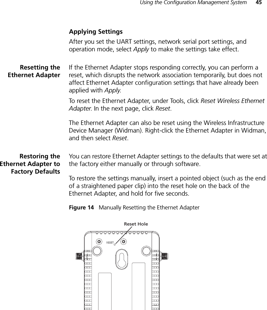 Using the Configuration Management System 45Applying SettingsAfter you set the UART settings, network serial port settings, and operation mode, select Apply to make the settings take effect.Resetting theEthernet AdapterIf the Ethernet Adapter stops responding correctly, you can perform a reset, which disrupts the network association temporarily, but does not affect Ethernet Adapter configuration settings that have already been applied with Apply.To reset the Ethernet Adapter, under Tools, click Reset Wireless Ethernet Adapter. In the next page, click Reset.The Ethernet Adapter can also be reset using the Wireless Infrastructure Device Manager (Widman). Right-click the Ethernet Adapter in Widman, and then select Reset.Restoring theEthernet Adapter toFactory DefaultsYou can restore Ethernet Adapter settings to the defaults that were set at the factory either manually or through software. To restore the settings manually, insert a pointed object (such as the end of a straightened paper clip) into the reset hole on the back of the Ethernet Adapter, and hold for five seconds. Figure 14   Manually Resetting the Ethernet AdapterRESETRESETReset Hole