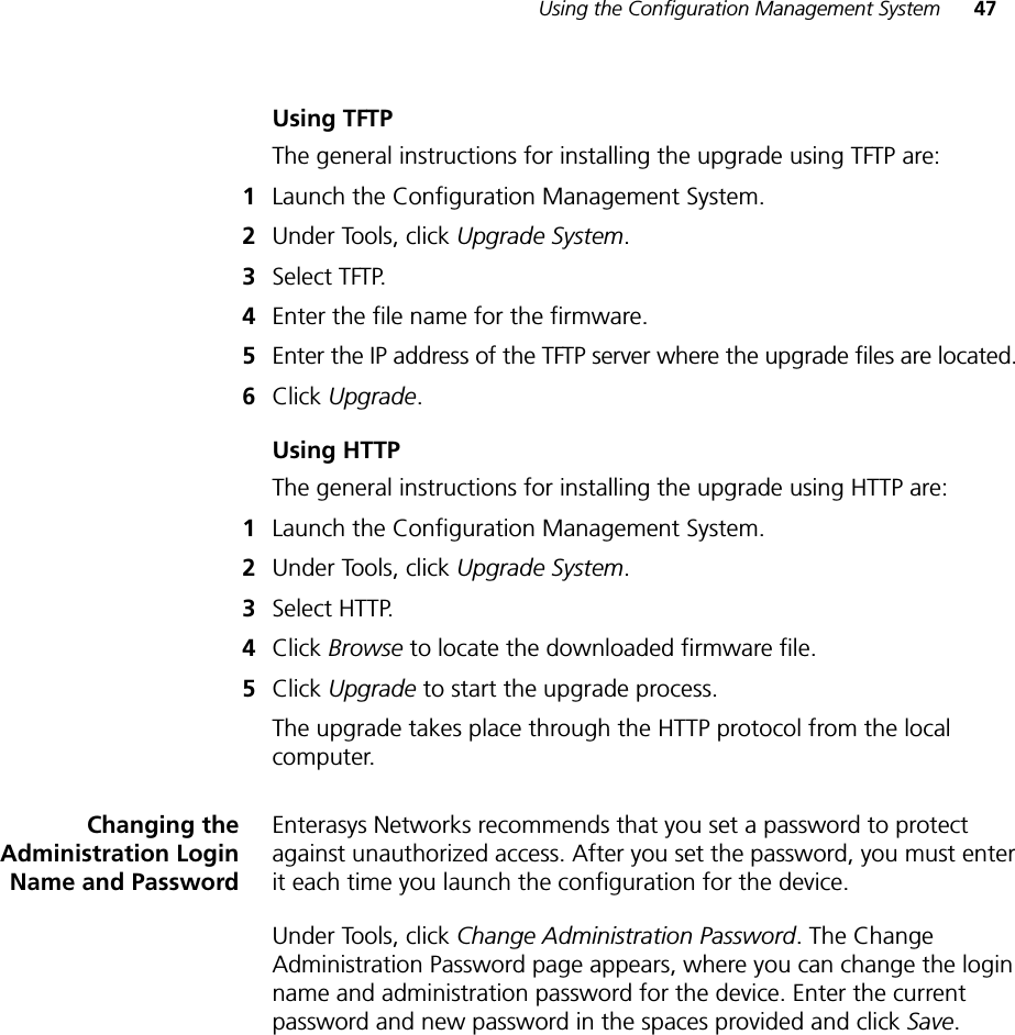 Using the Configuration Management System 47Using TFTPThe general instructions for installing the upgrade using TFTP are:1Launch the Configuration Management System.2Under Tools, click Upgrade System.3Select TFTP.4Enter the file name for the firmware.5Enter the IP address of the TFTP server where the upgrade files are located.6Click Upgrade.Using HTTPThe general instructions for installing the upgrade using HTTP are:1Launch the Configuration Management System.2Under Tools, click Upgrade System.3Select HTTP.4Click Browse to locate the downloaded firmware file.5Click Upgrade to start the upgrade process.The upgrade takes place through the HTTP protocol from the local computer.Changing theAdministration LoginName and PasswordEnterasys Networks recommends that you set a password to protect against unauthorized access. After you set the password, you must enter it each time you launch the configuration for the device.Under Tools, click Change Administration Password. The Change Administration Password page appears, where you can change the login name and administration password for the device. Enter the current password and new password in the spaces provided and click Save.
