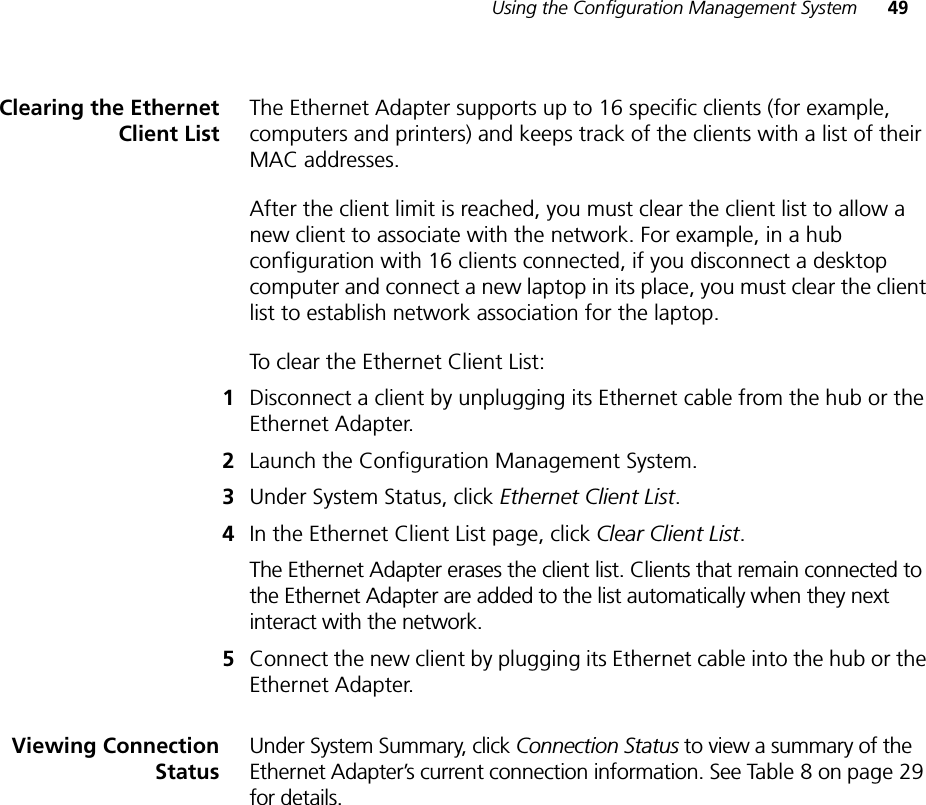 Using the Configuration Management System 49Clearing the EthernetClient ListThe Ethernet Adapter supports up to 16 specific clients (for example, computers and printers) and keeps track of the clients with a list of their MAC addresses.After the client limit is reached, you must clear the client list to allow a new client to associate with the network. For example, in a hub configuration with 16 clients connected, if you disconnect a desktop computer and connect a new laptop in its place, you must clear the client list to establish network association for the laptop.To clear the Ethernet Client List:1Disconnect a client by unplugging its Ethernet cable from the hub or the Ethernet Adapter.2Launch the Configuration Management System.3Under System Status, click Ethernet Client List.4In the Ethernet Client List page, click Clear Client List.The Ethernet Adapter erases the client list. Clients that remain connected to the Ethernet Adapter are added to the list automatically when they next interact with the network.5Connect the new client by plugging its Ethernet cable into the hub or the Ethernet Adapter.Viewing ConnectionStatusUnder System Summary, click Connection Status to view a summary of the Ethernet Adapter’s current connection information. See Table 8 on page 29 for details.
