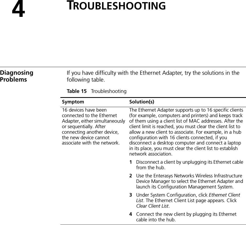 4TROUBLESHOOTINGDiagnosing ProblemsIf you have difficulty with the Ethernet Adapter, try the solutions in the following table.Table 15   Troubleshooting Symptom Solution(s)16 devices have been connected to the Ethernet Adapter, either simultaneously or sequentially. After connecting another device, the new device cannot associate with the network.The Ethernet Adapter supports up to 16 specific clients (for example, computers and printers) and keeps track of them using a client list of MAC addresses. After the client limit is reached, you must clear the client list to allow a new client to associate. For example, in a hub configuration with 16 clients connected, if you disconnect a desktop computer and connect a laptop in its place, you must clear the client list to establish network association.1Disconnect a client by unplugging its Ethernet cable from the hub.2Use the Enterasys Networks Wireless Infrastructure Device Manager to select the Ethernet Adapter and launch its Configuration Management System.3Under System Configuration, click Ethernet Client List. The Ethernet Client List page appears. Click Clear Client List.4Connect the new client by plugging its Ethernet cable into the hub.
