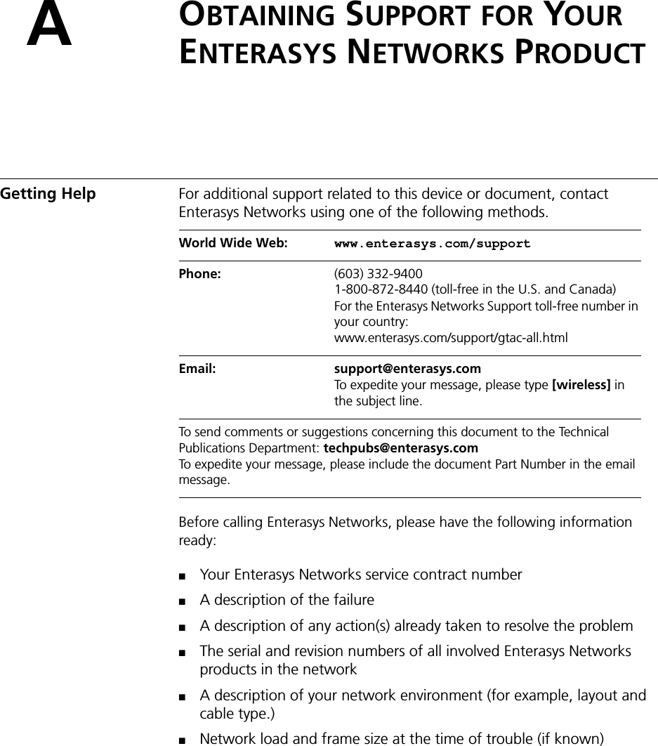 AOBTAINING SUPPORT FOR YOUR ENTERASYS NETWORKS PRODUCTGetting Help For additional support related to this device or document, contact Enterasys Networks using one of the following methods.Before calling Enterasys Networks, please have the following information ready:■Your Enterasys Networks service contract number■A description of the failure■A description of any action(s) already taken to resolve the problem■The serial and revision numbers of all involved Enterasys Networks products in the network■A description of your network environment (for example, layout and cable type.)■Network load and frame size at the time of trouble (if known)World Wide Web:  www.enterasys.com/supportPhone:  (603) 332-94001-800-872-8440 (toll-free in the U.S. and Canada)For the Enterasys Networks Support toll-free number in your country:www.enterasys.com/support/gtac-all.htmlEmail:  support@enterasys.comTo expedite your message, please type [wireless] in the subject line.To send comments or suggestions concerning this document to the Technical Publications Department: techpubs@enterasys.comTo expedite your message, please include the document Part Number in the email message.