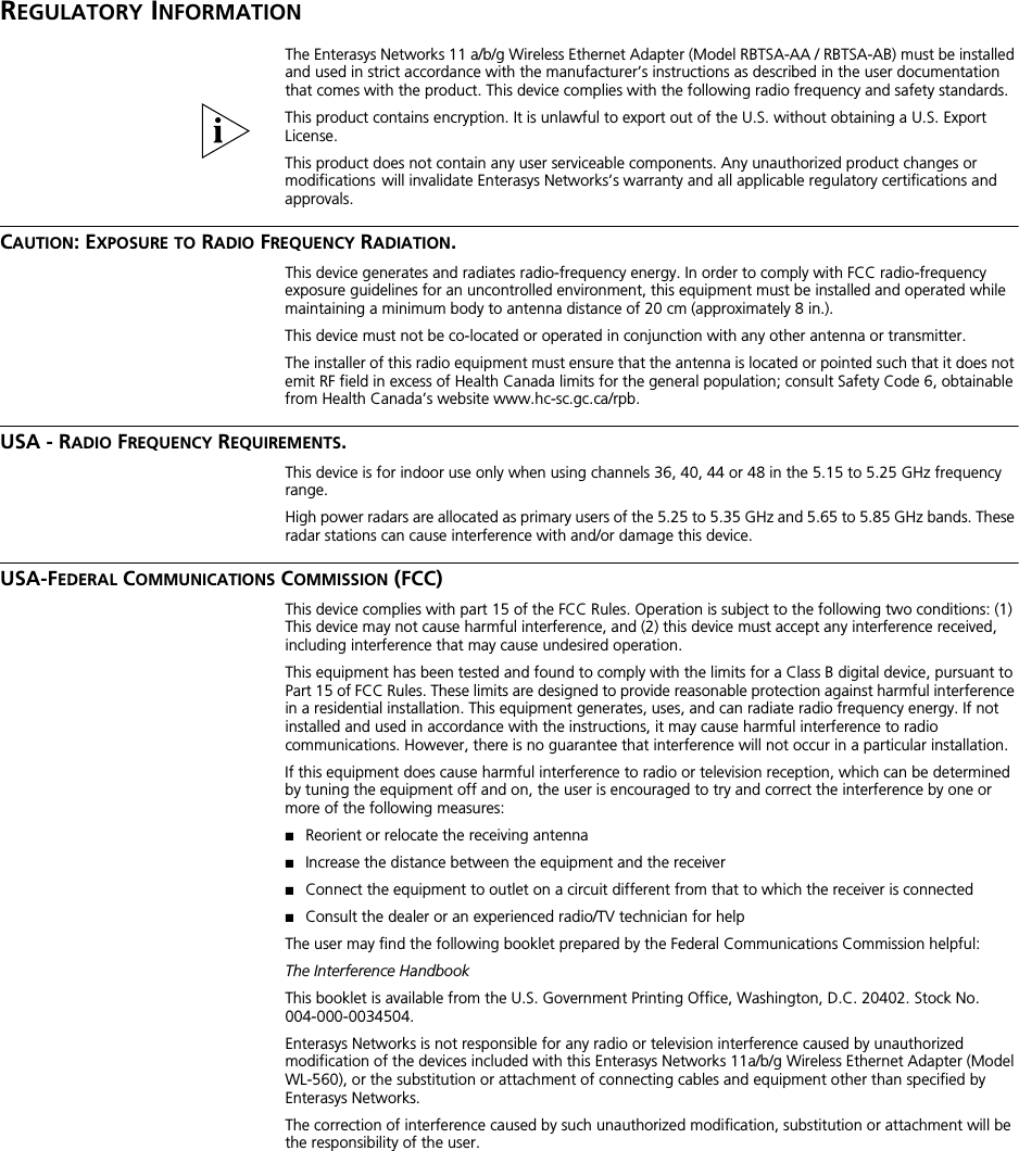 REGULATORY INFORMATIONThe Enterasys Networks 11 a/b/g Wireless Ethernet Adapter (Model RBTSA-AA / RBTSA-AB) must be installed and used in strict accordance with the manufacturer’s instructions as described in the user documentation that comes with the product. This device complies with the following radio frequency and safety standards.This product contains encryption. It is unlawful to export out of the U.S. without obtaining a U.S. Export License.This product does not contain any user serviceable components. Any unauthorized product changes or modifications will invalidate Enterasys Networks’s warranty and all applicable regulatory certifications and approvals.CAUTION: EXPOSURE TO RADIO FREQUENCY RADIATION.This device generates and radiates radio-frequency energy. In order to comply with FCC radio-frequency exposure guidelines for an uncontrolled environment, this equipment must be installed and operated while maintaining a minimum body to antenna distance of 20 cm (approximately 8 in.).This device must not be co-located or operated in conjunction with any other antenna or transmitter.The installer of this radio equipment must ensure that the antenna is located or pointed such that it does not emit RF field in excess of Health Canada limits for the general population; consult Safety Code 6, obtainable from Health Canada’s website www.hc-sc.gc.ca/rpb.USA - RADIO FREQUENCY REQUIREMENTS.This device is for indoor use only when using channels 36, 40, 44 or 48 in the 5.15 to 5.25 GHz frequency range.High power radars are allocated as primary users of the 5.25 to 5.35 GHz and 5.65 to 5.85 GHz bands. These radar stations can cause interference with and/or damage this device.USA-FEDERAL COMMUNICATIONS COMMISSION (FCC)This device complies with part 15 of the FCC Rules. Operation is subject to the following two conditions: (1) This device may not cause harmful interference, and (2) this device must accept any interference received, including interference that may cause undesired operation.This equipment has been tested and found to comply with the limits for a Class B digital device, pursuant to Part 15 of FCC Rules. These limits are designed to provide reasonable protection against harmful interference in a residential installation. This equipment generates, uses, and can radiate radio frequency energy. If not installed and used in accordance with the instructions, it may cause harmful interference to radio communications. However, there is no guarantee that interference will not occur in a particular installation.If this equipment does cause harmful interference to radio or television reception, which can be determined by tuning the equipment off and on, the user is encouraged to try and correct the interference by one or more of the following measures:■Reorient or relocate the receiving antenna■Increase the distance between the equipment and the receiver■Connect the equipment to outlet on a circuit different from that to which the receiver is connected■Consult the dealer or an experienced radio/TV technician for helpThe user may find the following booklet prepared by the Federal Communications Commission helpful:The Interference HandbookThis booklet is available from the U.S. Government Printing Office, Washington, D.C. 20402. Stock No. 004-000-0034504.Enterasys Networks is not responsible for any radio or television interference caused by unauthorized modification of the devices included with this Enterasys Networks 11a/b/g Wireless Ethernet Adapter (Model WL-560), or the substitution or attachment of connecting cables and equipment other than specified by Enterasys Networks.The correction of interference caused by such unauthorized modification, substitution or attachment will be the responsibility of the user.