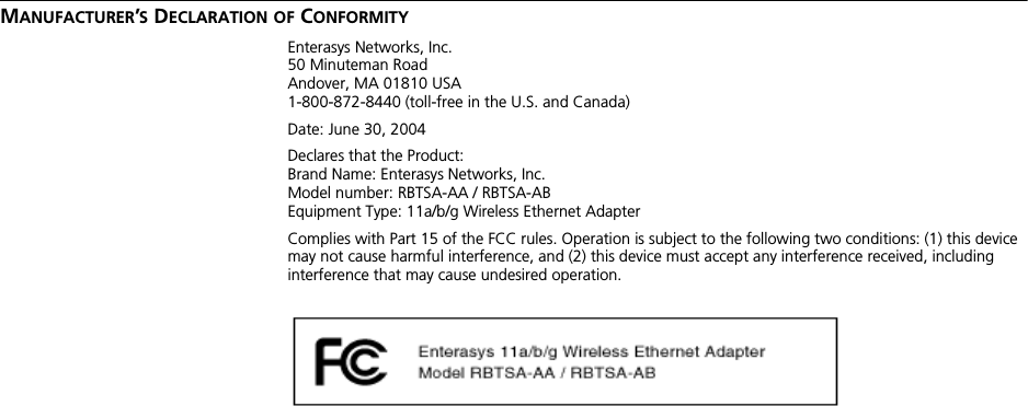 MANUFACTURER’S DECLARATION OF CONFORMITYEnterasys Networks, Inc.50 Minuteman RoadAndover, MA 01810 USA1-800-872-8440 (toll-free in the U.S. and Canada)Date: June 30, 2004Declares that the Product:Brand Name: Enterasys Networks, Inc.Model number: RBTSA-AA / RBTSA-ABEquipment Type: 11a/b/g Wireless Ethernet AdapterComplies with Part 15 of the FCC rules. Operation is subject to the following two conditions: (1) this device may not cause harmful interference, and (2) this device must accept any interference received, including interference that may cause undesired operation.