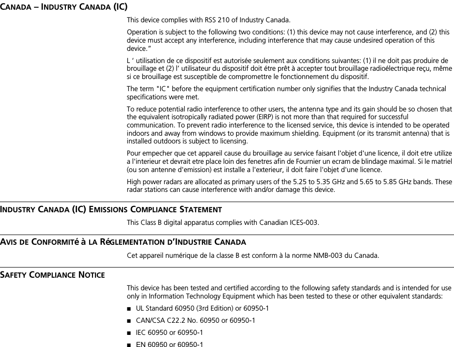 CANADA – INDUSTRY CANADA (IC)This device complies with RSS 210 of Industry Canada.Operation is subject to the following two conditions: (1) this device may not cause interference, and (2) this device must accept any interference, including interference that may cause undesired operation of this device.”L ‘ utilisation de ce dispositif est autorisée seulement aux conditions suivantes: (1) il ne doit pas produire de brouillage et (2) l’ utilisateur du dispositif doit étre prêt à accepter tout brouillage radioélectrique reçu, même si ce brouillage est susceptible de compromettre le fonctionnement du dispositif.The term &quot;IC&quot; before the equipment certification number only signifies that the Industry Canada technical specifications were met.To reduce potential radio interference to other users, the antenna type and its gain should be so chosen that the equivalent isotropically radiated power (EIRP) is not more than that required for successful communication. To prevent radio interference to the licensed service, this device is intended to be operated indoors and away from windows to provide maximum shielding. Equipment (or its transmit antenna) that is installed outdoors is subject to licensing.Pour empecher que cet appareil cause du brouillage au service faisant l&apos;objet d&apos;une licence, il doit etre utilize a l&apos;interieur et devrait etre place loin des fenetres afin de Fournier un ecram de blindage maximal. Si le matriel (ou son antenne d&apos;emission) est installe a l&apos;exterieur, il doit faire l&apos;objet d&apos;une licence.High power radars are allocated as primary users of the 5.25 to 5.35 GHz and 5.65 to 5.85 GHz bands. These radar stations can cause interference with and/or damage this device.INDUSTRY CANADA (IC) EMISSIONS COMPLIANCE STATEMENTThis Class B digital apparatus complies with Canadian ICES-003.AVIS DE CONFORMITé à LA RéGLEMENTATION D’INDUSTRIE CANADACet appareil numérique de la classe B est conform à la norme NMB-003 du Canada.SAFETY COMPLIANCE NOTICEThis device has been tested and certified according to the following safety standards and is intended for use only in Information Technology Equipment which has been tested to these or other equivalent standards:■UL Standard 60950 (3rd Edition) or 60950-1■CAN/CSA C22.2 No. 60950 or 60950-1■IEC 60950 or 60950-1■EN 60950 or 60950-1