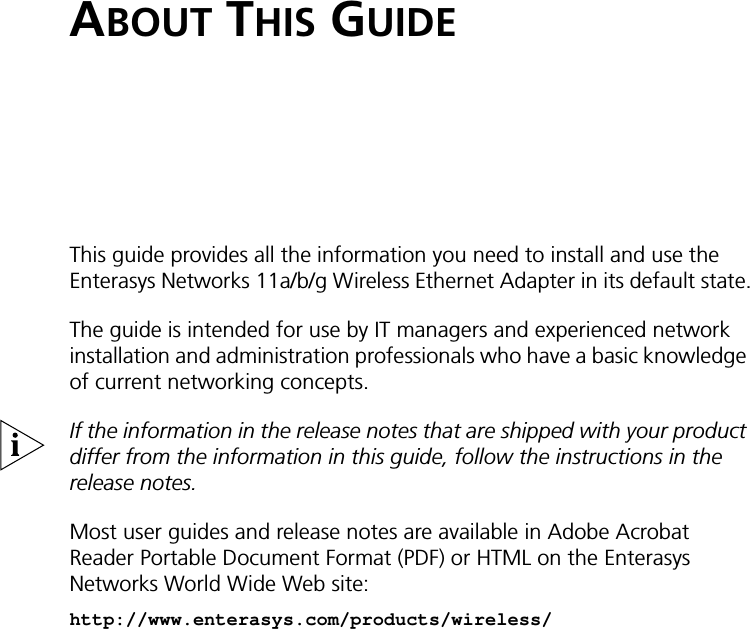 ABOUT THIS GUIDEThis guide provides all the information you need to install and use the Enterasys Networks 11a/b/g Wireless Ethernet Adapter in its default state.The guide is intended for use by IT managers and experienced network installation and administration professionals who have a basic knowledge of current networking concepts.If the information in the release notes that are shipped with your product differ from the information in this guide, follow the instructions in the release notes. Most user guides and release notes are available in Adobe Acrobat Reader Portable Document Format (PDF) or HTML on the Enterasys Networks World Wide Web site:http://www.enterasys.com/products/wireless/