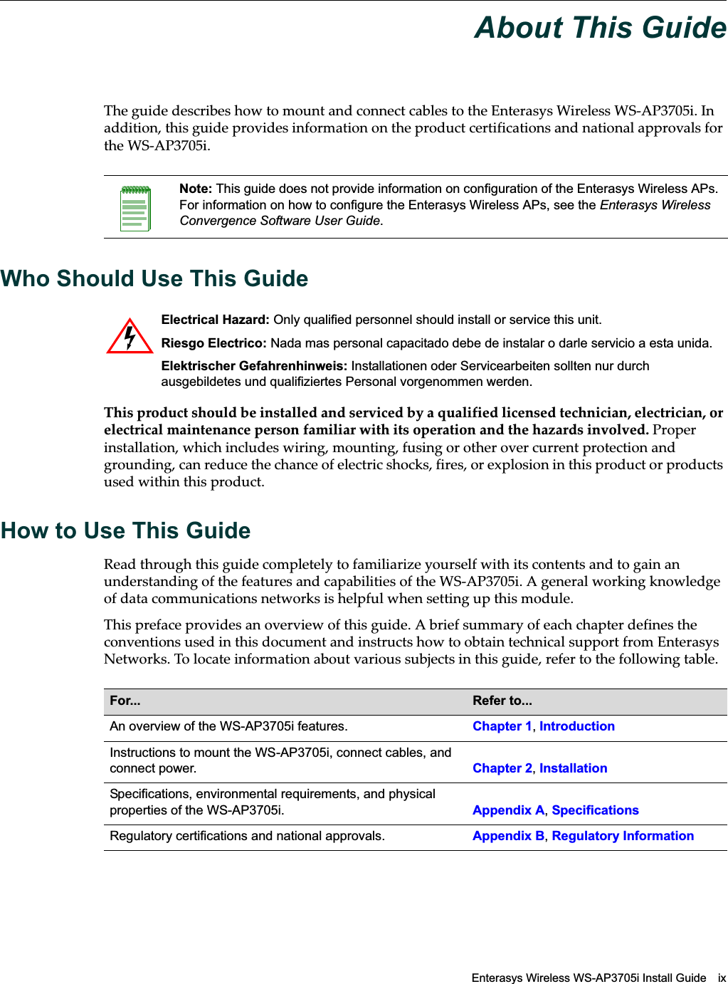 Enterasys Wireless WS-AP3705i Install Guide ixAbout This GuideThe guide describes how to mount and connect cables to the Enterasys Wireless WS-AP3705i. In addition, this guide provides information on the product certifications and national approvals for the WS-AP3705i.Who Should Use This GuideThis product should be installed and serviced by a qualified licensed technician, electrician, or electrical maintenance person familiar with its operation and the hazards involved. Proper installation, which includes wiring, mounting, fusing or other over current protection and grounding, can reduce the chance of electric shocks, fires, or explosion in this product or products used within this product.How to Use This GuideRead through this guide completely to familiarize yourself with its contents and to gain an understanding of the features and capabilities of the WS-AP3705i. A general working knowledge of data communications networks is helpful when setting up this module.This preface provides an overview of this guide. A brief summary of each chapter defines the conventions used in this document and instructs how to obtain technical support from Enterasys Networks. To locate information about various subjects in this guide, refer to the following table.Note: This guide does not provide information on configuration of the Enterasys Wireless APs. For information on how to configure the Enterasys Wireless APs, see the Enterasys Wireless Convergence Software User Guide.Electrical Hazard: Only qualified personnel should install or service this unit.Riesgo Electrico: Nada mas personal capacitado debe de instalar o darle servicio a esta unida.Elektrischer Gefahrenhinweis: Installationen oder Servicearbeiten sollten nur durch ausgebildetes und qualifiziertes Personal vorgenommen werden.For...  Refer to...An overview of the WS-AP3705i features. Chapter 1, IntroductionInstructions to mount the WS-AP3705i, connect cables, and connect power.  Chapter 2, InstallationSpecifications, environmental requirements, and physical properties of the WS-AP3705i. Appendix A, SpecificationsRegulatory certifications and national approvals. Appendix B, Regulatory InformationDraft