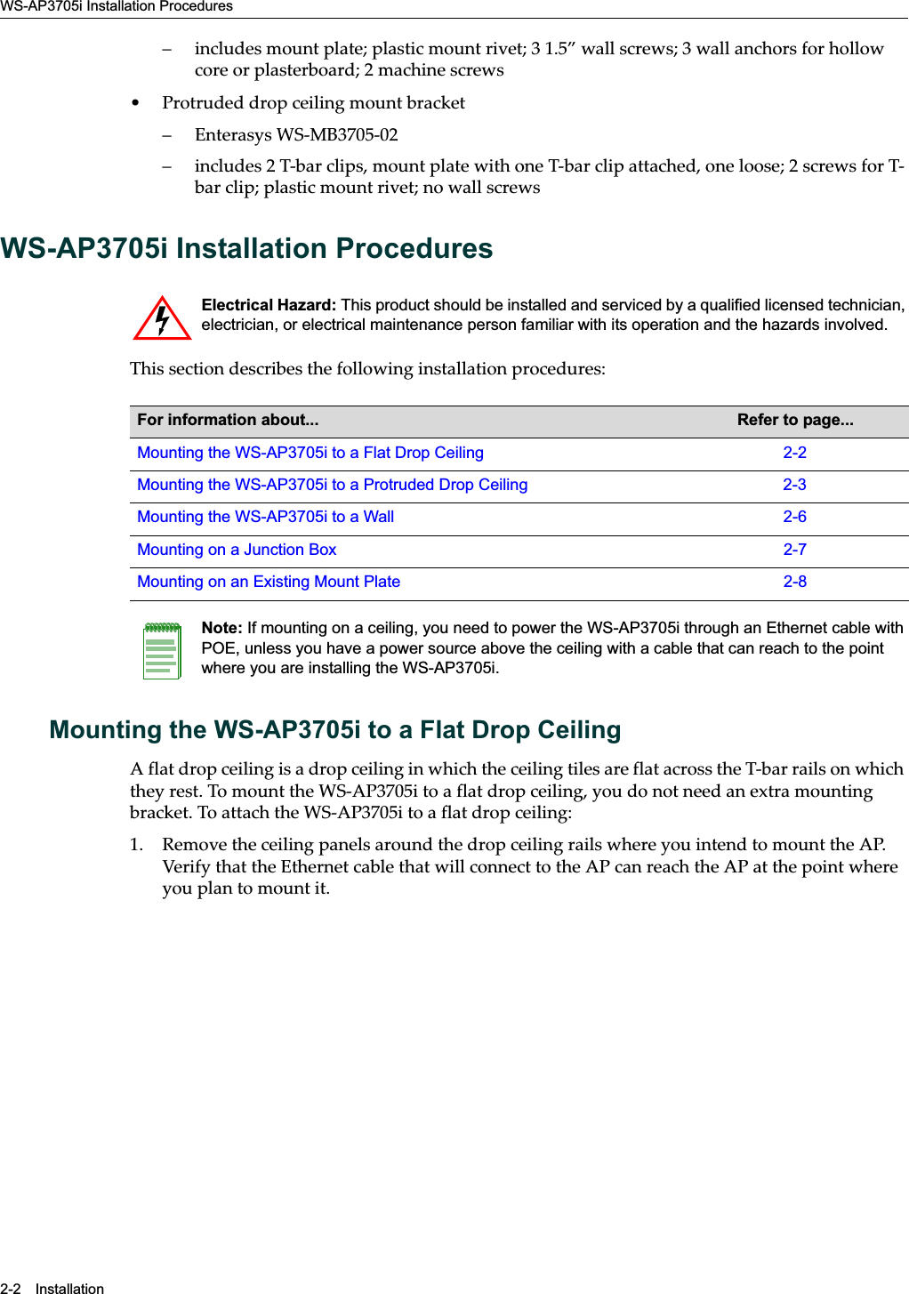 WS-AP3705i Installation Procedures2-2 Installation– includes mount plate; plastic mount rivet; 3 1.5” wall screws; 3 wall anchors for hollow core or plasterboard; 2 machine screws• Protruded drop ceiling mount bracket– Enterasys WS-MB3705-02– includes 2 T-bar clips, mount plate with one T-bar clip attached, one loose; 2 screws for T-bar clip; plastic mount rivet; no wall screwsWS-AP3705i Installation ProceduresThis section describes the following installation procedures:Mounting the WS-AP3705i to a Flat Drop CeilingA flat drop ceiling is a drop ceiling in which the ceiling tiles are flat across the T-bar rails on which they rest. To mount the WS-AP3705i to a flat drop ceiling, you do not need an extra mounting bracket. To attach the WS-AP3705i to a flat drop ceiling:1. Remove the ceiling panels around the drop ceiling rails where you intend to mount the AP. Verify that the Ethernet cable that will connect to the AP can reach the AP at the point where you plan to mount it.Electrical Hazard: This product should be installed and serviced by a qualified licensed technician, electrician, or electrical maintenance person familiar with its operation and the hazards involved. For information about... Refer to page...Mounting the WS-AP3705i to a Flat Drop Ceiling 2-2Mounting the WS-AP3705i to a Protruded Drop Ceiling 2-3Mounting the WS-AP3705i to a Wall 2-6Mounting on a Junction Box 2-7Mounting on an Existing Mount Plate 2-8Note: If mounting on a ceiling, you need to power the WS-AP3705i through an Ethernet cable with POE, unless you have a power source above the ceiling with a cable that can reach to the point where you are installing the WS-AP3705i.Draft