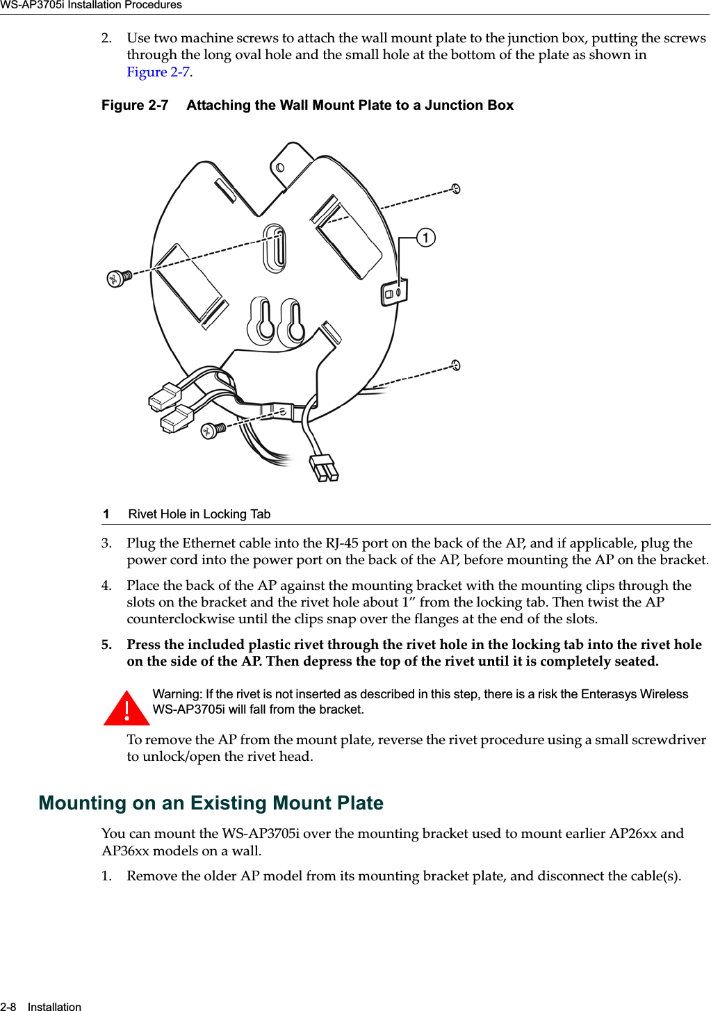 WS-AP3705i Installation Procedures2-8 Installation2. Use two machine screws to attach the wall mount plate to the junction box, putting the screws through the long oval hole and the small hole at the bottom of the plate as shown in Figure 2-7.Figure 2-7  Attaching the Wall Mount Plate to a Junction Box3. Plug the Ethernet cable into the RJ-45 port on the back of the AP, and if applicable, plug the power cord into the power port on the back of the AP, before mounting the AP on the bracket.4. Place the back of the AP against the mounting bracket with the mounting clips through the slots on the bracket and the rivet hole about 1” from the locking tab. Then twist the AP counterclockwise until the clips snap over the flanges at the end of the slots.5. Press the included plastic rivet through the rivet hole in the locking tab into the rivet hole on the side of the AP. Then depress the top of the rivet until it is completely seated.To remove the AP from the mount plate, reverse the rivet procedure using a small screwdriver to unlock/open the rivet head.Mounting on an Existing Mount PlateYou can mount the WS-AP3705i over the mounting bracket used to mount earlier AP26xx and AP36xx models on a wall. 1. Remove the older AP model from its mounting bracket plate, and disconnect the cable(s).1Rivet Hole in Locking TabWarning: If the rivet is not inserted as described in this step, there is a risk the Enterasys Wireless WS-AP3705i will fall from the bracket.Draft