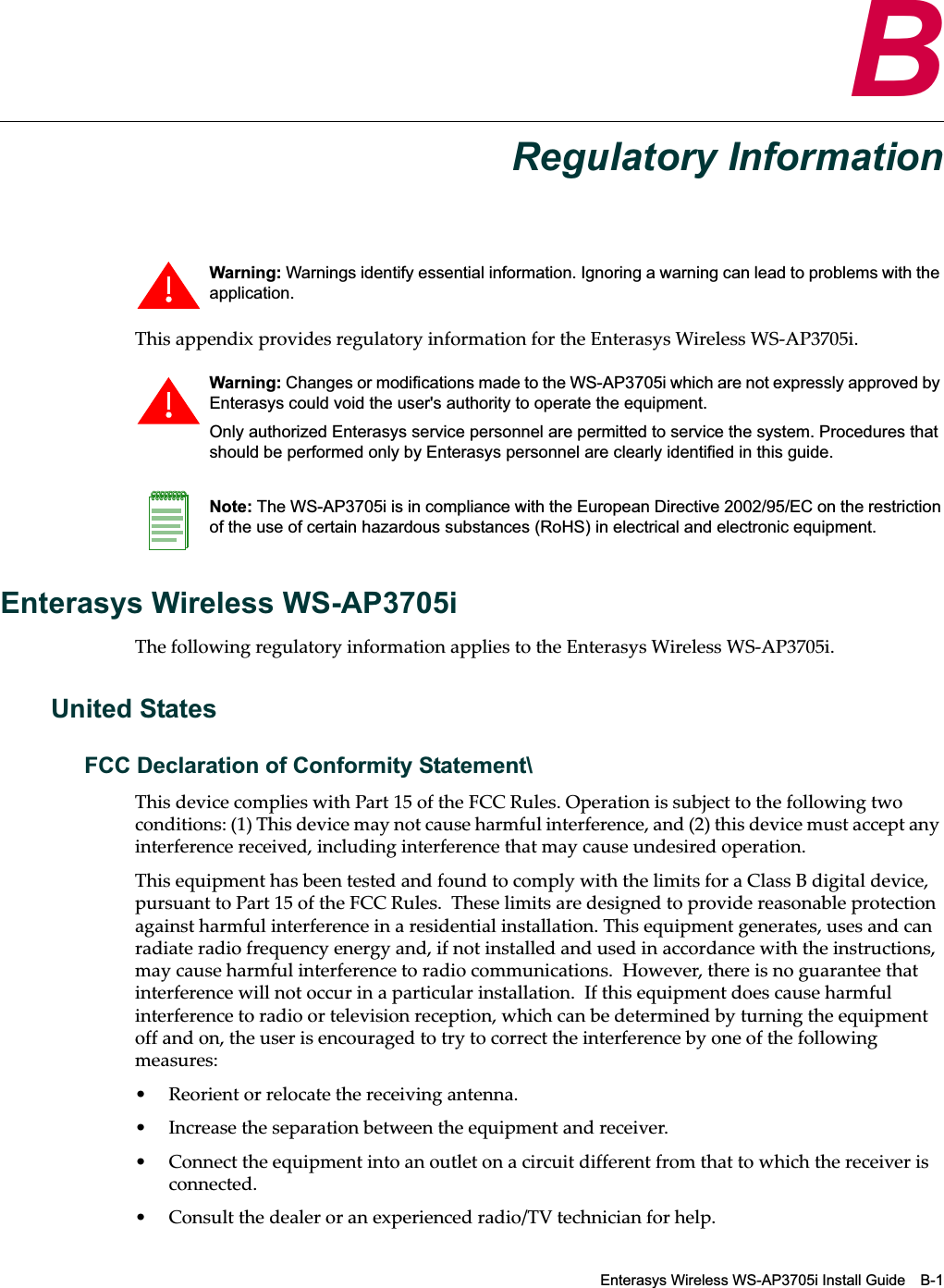 Enterasys Wireless WS-AP3705i Install Guide B-1BRegulatory InformationThis appendix provides regulatory information for the Enterasys Wireless WS-AP3705i.Enterasys Wireless WS-AP3705iThe following regulatory information applies to the Enterasys Wireless WS-AP3705i.United StatesFCC Declaration of Conformity Statement\This device complies with Part 15 of the FCC Rules. Operation is subject to the following two conditions: (1) This device may not cause harmful interference, and (2) this device must accept any interference received, including interference that may cause undesired operation.This equipment has been tested and found to comply with the limits for a Class B digital device, pursuant to Part 15 of the FCC Rules.  These limits are designed to provide reasonable protection against harmful interference in a residential installation. This equipment generates, uses and can radiate radio frequency energy and, if not installed and used in accordance with the instructions, may cause harmful interference to radio communications.  However, there is no guarantee that interference will not occur in a particular installation.  If this equipment does cause harmful interference to radio or television reception, which can be determined by turning the equipment off and on, the user is encouraged to try to correct the interference by one of the following measures:• Reorient or relocate the receiving antenna.• Increase the separation between the equipment and receiver.• Connect the equipment into an outlet on a circuit different from that to which the receiver is connected.• Consult the dealer or an experienced radio/TV technician for help.Warning: Warnings identify essential information. Ignoring a warning can lead to problems with the application.Warning: Changes or modifications made to the WS-AP3705i which are not expressly approved by Enterasys could void the user&apos;s authority to operate the equipment.Only authorized Enterasys service personnel are permitted to service the system. Procedures that should be performed only by Enterasys personnel are clearly identified in this guide.Note: The WS-AP3705i is in compliance with the European Directive 2002/95/EC on the restriction of the use of certain hazardous substances (RoHS) in electrical and electronic equipment.Draft