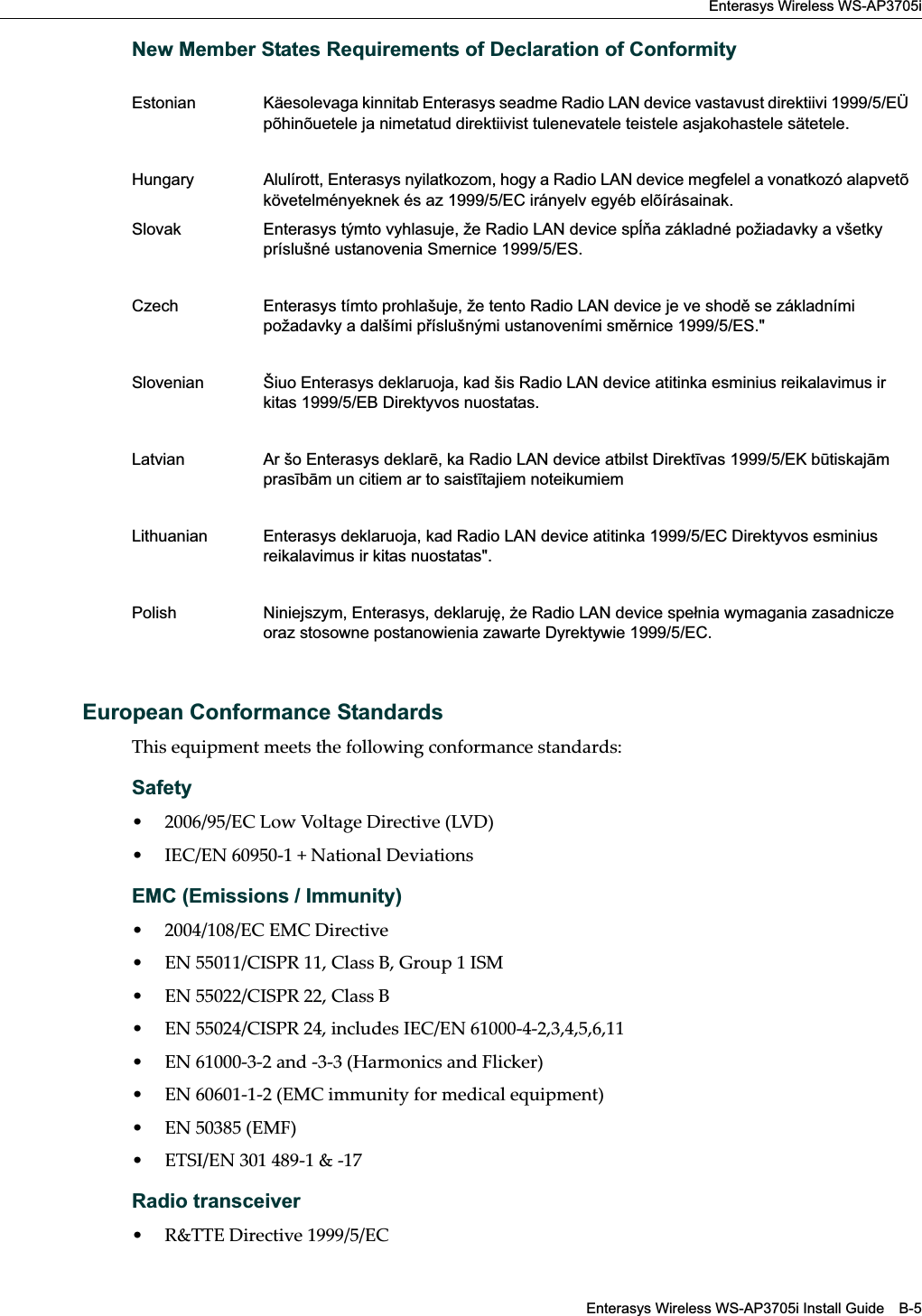 Enterasys Wireless WS-AP3705iEnterasys Wireless WS-AP3705i Install Guide B-5New Member States Requirements of Declaration of ConformityEuropean Conformance StandardsThis equipment meets the following conformance standards:Safety• 2006/95/EC Low Voltage Directive (LVD)• IEC/EN 60950-1 + National DeviationsEMC (Emissions / Immunity)• 2004/108/EC EMC Directive• EN 55011/CISPR 11, Class B, Group 1 ISM• EN 55022/CISPR 22, Class B• EN 55024/CISPR 24, includes IEC/EN 61000-4-2,3,4,5,6,11• EN 61000-3-2 and -3-3 (Harmonics and Flicker)• EN 60601-1-2 (EMC immunity for medical equipment)• EN 50385 (EMF)• ETSI/EN 301 489-1 &amp; -17 Radio transceiver • R&amp;TTE Directive 1999/5/ECEstonian Käesolevaga kinnitab Enterasys seadme Radio LAN device vastavust direktiivi 1999/5/EÜ põhinõuetele ja nimetatud direktiivist tulenevatele teistele asjakohastele sätetele.Hungary Alulírott, Enterasys nyilatkozom, hogy a Radio LAN device megfelel a vonatkozó alapvetõ követelményeknek és az 1999/5/EC irányelv egyéb elõírásainak.Slovak Enterasys týmto vyhlasuje, že Radio LAN device spa základné požiadavky a všetky príslušné ustanovenia Smernice 1999/5/ES.Czech Enterasys tímto prohlašuje, že tento Radio LAN device je ve shod se základními požadavky a dalšími píslušnými ustanoveními smrnice 1999/5/ES.&quot;Slovenian Šiuo Enterasys deklaruoja, kad šis Radio LAN device atitinka esminius reikalavimus ir kitas 1999/5/EB Direktyvos nuostatas.Latvian Ar šo Enterasys deklar, ka Radio LAN device atbilst Direktvas 1999/5/EK btiskajm prasbm un citiem ar to saisttajiem noteikumiemLithuanian Enterasys deklaruoja, kad Radio LAN device atitinka 1999/5/EC Direktyvos esminius reikalavimus ir kitas nuostatas&quot;.Polish Niniejszym, Enterasys, deklaruj, e Radio LAN device spe#nia wymagania zasadnicze oraz stosowne postanowienia zawarte Dyrektywie 1999/5/EC.Draft