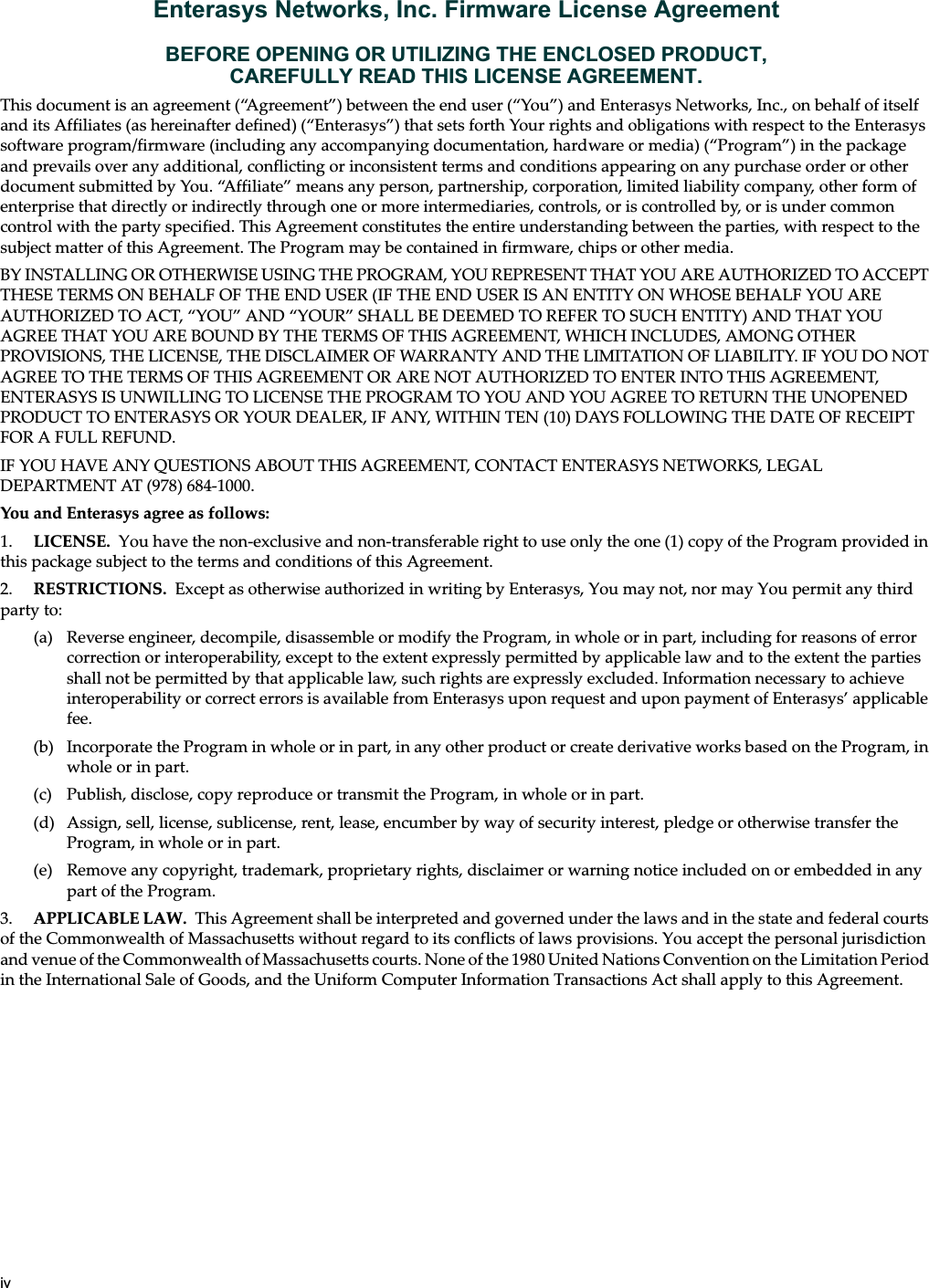 ivEnterasys Networks, Inc. Firmware License AgreementBEFORE OPENING OR UTILIZING THE ENCLOSED PRODUCT,CAREFULLY READ THIS LICENSE AGREEMENT.This document is an agreement (“Agreement”) between the end user (“You”) and Enterasys Networks, Inc., on behalf of itself and its Affiliates (as hereinafter defined) (“Enterasys”) that sets forth Your rights and obligations with respect to the Enterasys software program/firmware (including any accompanying documentation, hardware or media) (“Program”) in the package and prevails over any additional, conflicting or inconsistent terms and conditions appearing on any purchase order or other document submitted by You. “Affiliate” means any person, partnership, corporation, limited liability company, other form of enterprise that directly or indirectly through one or more intermediaries, controls, or is controlled by, or is under common control with the party specified. This Agreement constitutes the entire understanding between the parties, with respect to the subject matter of this Agreement. The Program may be contained in firmware, chips or other media.BY INSTALLING OR OTHERWISE USING THE PROGRAM, YOU REPRESENT THAT YOU ARE AUTHORIZED TO ACCEPT THESE TERMS ON BEHALF OF THE END USER (IF THE END USER IS AN ENTITY ON WHOSE BEHALF YOU ARE AUTHORIZED TO ACT, “YOU” AND “YOUR” SHALL BE DEEMED TO REFER TO SUCH ENTITY) AND THAT YOU AGREE THAT YOU ARE BOUND BY THE TERMS OF THIS AGREEMENT, WHICH INCLUDES, AMONG OTHER PROVISIONS, THE LICENSE, THE DISCLAIMER OF WARRANTY AND THE LIMITATION OF LIABILITY. IF YOU DO NOT AGREE TO THE TERMS OF THIS AGREEMENT OR ARE NOT AUTHORIZED TO ENTER INTO THIS AGREEMENT, ENTERASYS IS UNWILLING TO LICENSE THE PROGRAM TO YOU AND YOU AGREE TO RETURN THE UNOPENED PRODUCT TO ENTERASYS OR YOUR DEALER, IF ANY, WITHIN TEN (10) DAYS FOLLOWING THE DATE OF RECEIPT FOR A FULL REFUND.IF YOU HAVE ANY QUESTIONS ABOUT THIS AGREEMENT, CONTACT ENTERASYS NETWORKS, LEGAL DEPARTMENT AT (978) 684-1000.You and Enterasys agree as follows:1. LICENSE. You have the non-exclusive and non-transferable right to use only the one (1) copy of the Program provided in this package subject to the terms and conditions of this Agreement.2. RESTRICTIONS. Except as otherwise authorized in writing by Enterasys, You may not, nor may You permit any third party to:(a) Reverse engineer, decompile, disassemble or modify the Program, in whole or in part, including for reasons of error correction or interoperability, except to the extent expressly permitted by applicable law and to the extent the parties shall not be permitted by that applicable law, such rights are expressly excluded. Information necessary to achieve interoperability or correct errors is available from Enterasys upon request and upon payment of Enterasys’ applicable fee.(b) Incorporate the Program in whole or in part, in any other product or create derivative works based on the Program, in whole or in part.(c) Publish, disclose, copy reproduce or transmit the Program, in whole or in part.(d) Assign, sell, license, sublicense, rent, lease, encumber by way of security interest, pledge or otherwise transfer the Program, in whole or in part.(e) Remove any copyright, trademark, proprietary rights, disclaimer or warning notice included on or embedded in any part of the Program.3. APPLICABLE LAW. This Agreement shall be interpreted and governed under the laws and in the state and federal courts of the Commonwealth of Massachusetts without regard to its conflicts of laws provisions. You accept the personal jurisdiction and venue of the Commonwealth of Massachusetts courts. None of the 1980 United Nations Convention on the Limitation Period in the International Sale of Goods, and the Uniform Computer Information Transactions Act shall apply to this Agreement.Draft