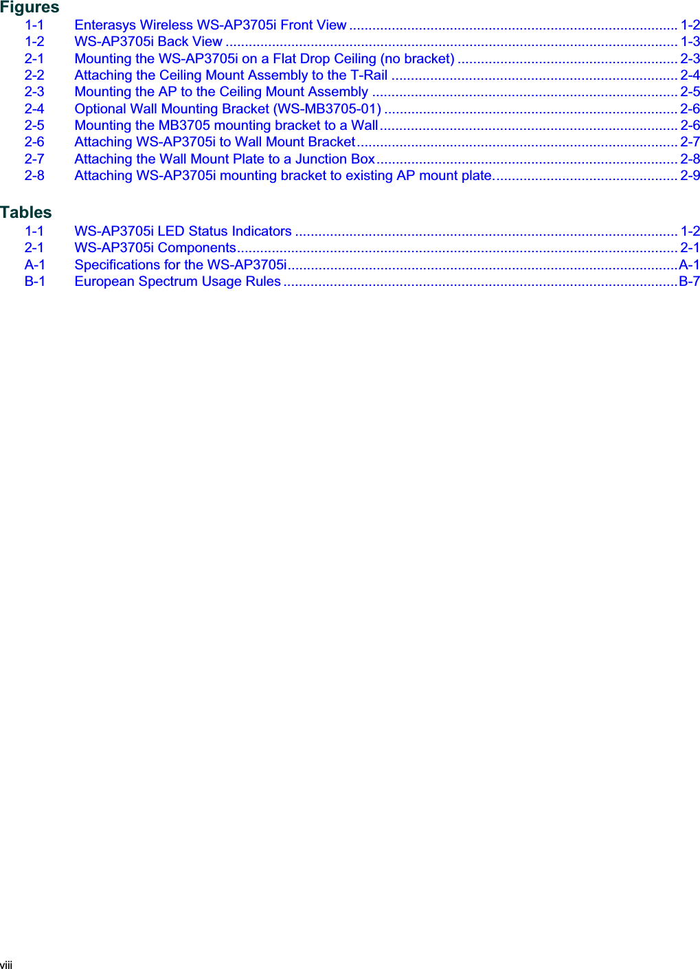 viii  Figures1-1 Enterasys Wireless WS-AP3705i Front View ..................................................................................... 1-21-2 WS-AP3705i Back View ..................................................................................................................... 1-32-1 Mounting the WS-AP3705i on a Flat Drop Ceiling (no bracket) ......................................................... 2-32-2 Attaching the Ceiling Mount Assembly to the T-Rail .......................................................................... 2-42-3 Mounting the AP to the Ceiling Mount Assembly ............................................................................... 2-52-4 Optional Wall Mounting Bracket (WS-MB3705-01) ............................................................................ 2-62-5 Mounting the MB3705 mounting bracket to a Wall............................................................................. 2-62-6 Attaching WS-AP3705i to Wall Mount Bracket................................................................................... 2-72-7 Attaching the Wall Mount Plate to a Junction Box.............................................................................. 2-82-8 Attaching WS-AP3705i mounting bracket to existing AP mount plate................................................ 2-9Tables1-1 WS-AP3705i LED Status Indicators ................................................................................................... 1-22-1 WS-AP3705i Components.................................................................................................................. 2-1A-1 Specifications for the WS-AP3705i.....................................................................................................A-1B-1 European Spectrum Usage Rules ......................................................................................................B-7Draft