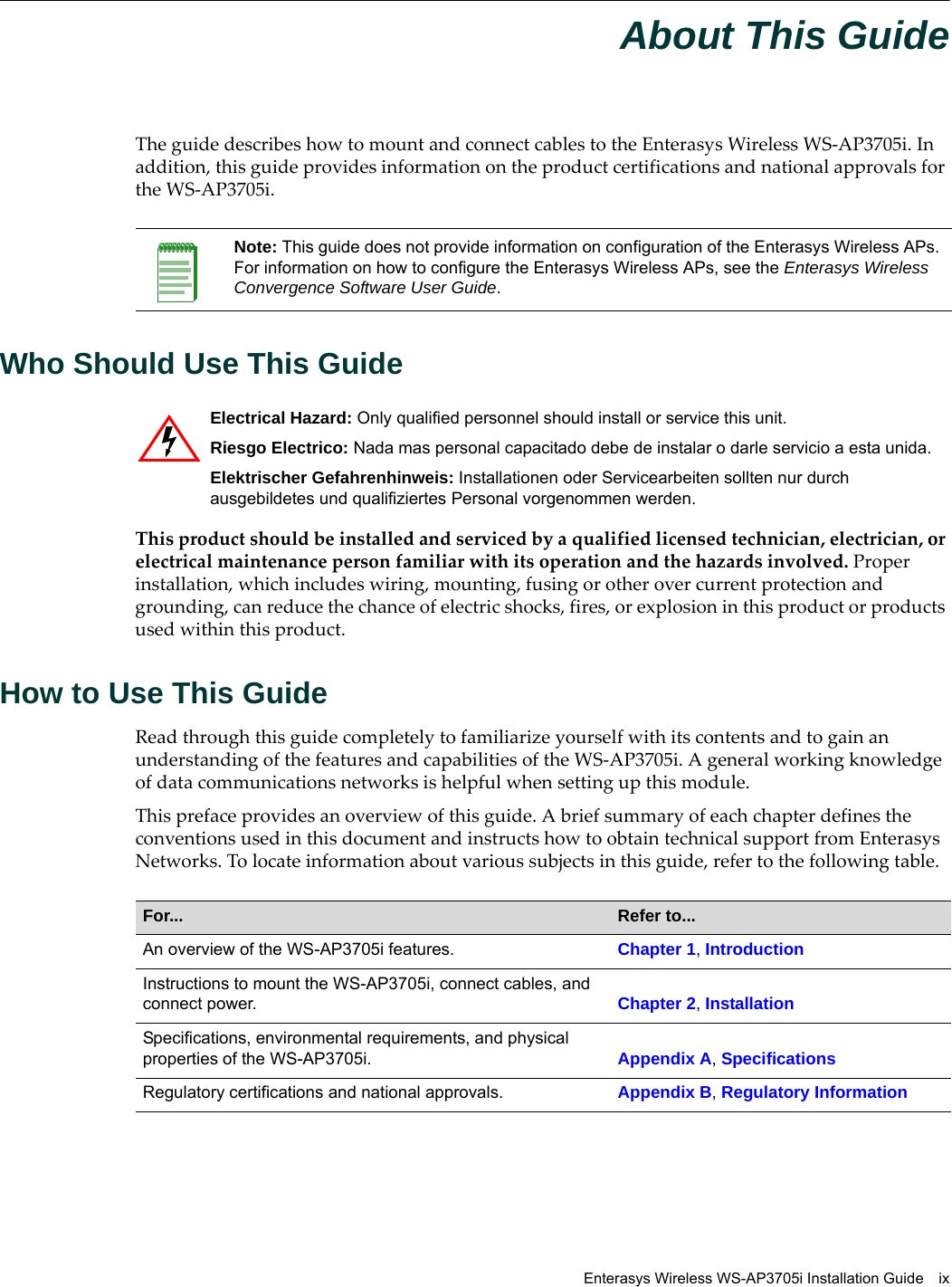 Enterasys Wireless WS-AP3705i Installation Guide ixAbout This GuideThe guide describes how to mount and connect cables to the Enterasys Wireless WS-AP3705i. In addition, this guide provides information on the product certifications and national approvals for the WS-AP3705i.Who Should Use This GuideThis product should be installed and serviced by a qualified licensed technician, electrician, or electrical maintenance person familiar with its operation and the hazards involved. Proper installation, which includes wiring, mounting, fusing or other over current protection and grounding, can reduce the chance of electric shocks, fires, or explosion in this product or products used within this product.How to Use This GuideRead through this guide completely to familiarize yourself with its contents and to gain an understanding of the features and capabilities of the WS-AP3705i. A general working knowledge of data communications networks is helpful when setting up this module.This preface provides an overview of this guide. A brief summary of each chapter defines the conventions used in this document and instructs how to obtain technical support from Enterasys Networks. To locate information about various subjects in this guide, refer to the following table.Note: This guide does not provide information on configuration of the Enterasys Wireless APs. For information on how to configure the Enterasys Wireless APs, see the Enterasys Wireless Convergence Software User Guide.Electrical Hazard: Only qualified personnel should install or service this unit.Riesgo Electrico: Nada mas personal capacitado debe de instalar o darle servicio a esta unida.Elektrischer Gefahrenhinweis: Installationen oder Servicearbeiten sollten nur durch ausgebildetes und qualifiziertes Personal vorgenommen werden.For...  Refer to...An overview of the WS-AP3705i features. Chapter 1, IntroductionInstructions to mount the WS-AP3705i, connect cables, and connect power.  Chapter 2, InstallationSpecifications, environmental requirements, and physical properties of the WS-AP3705i. Appendix A, SpecificationsRegulatory certifications and national approvals. Appendix B, Regulatory Information